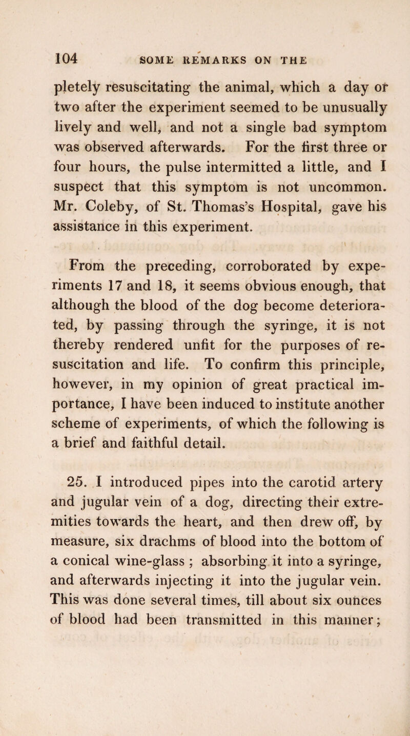 pletely resuscitating the animal, which a day or two after the experiment seemed to be unusually lively and well, and not a single bad symptom was observed afterwards. For the first three or four hours, the pulse intermitted a little, and I suspect that this symptom is not uncommon. Mr. Coleby, of St. Thomas’s Hospital, gave his assistance in this experiment. From the preceding, corroborated by expe¬ riments 17 and 18, it seems obvious enough, that although the blood of the dog become deteriora¬ ted, by passing through the syringe, it is not thereby rendered unfit for the purposes of re¬ suscitation and life. To confirm this principle, however, in my opinion of great practical im¬ portance, I have been induced to institute another scheme of experiments, of which the following is a brief and faithful detail. 25. I introduced pipes into the carotid artery and jugular vein of a dog, directing their extre¬ mities towards the heart, and then drew off, by measure, six drachms of blood into the bottom of a conical wine-glass ; absorbing it into a syringe, and afterwards injecting it into the jugular vein. This was done several times, till about six ounces of blood had been transmitted in this maimer;