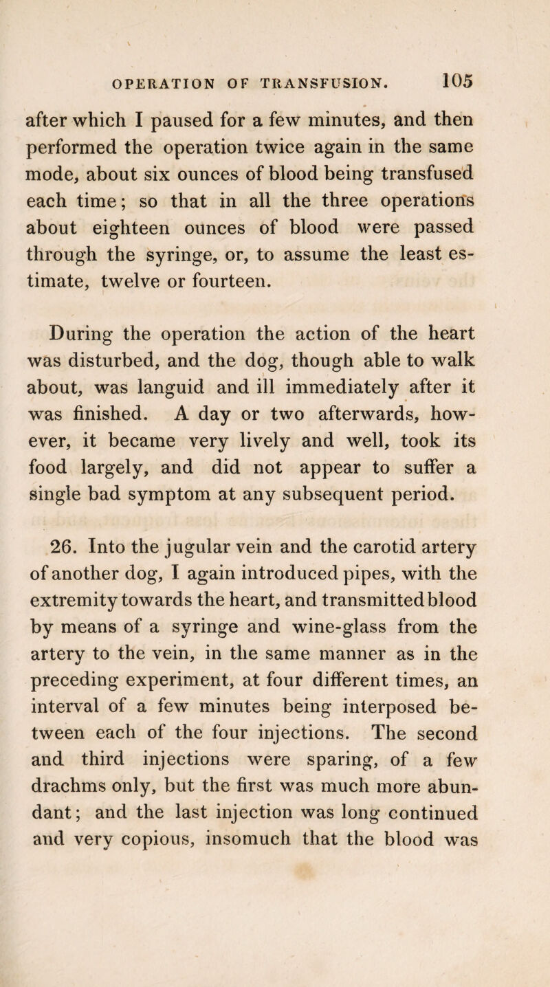 after which I paused for a few minutes, and then performed the operation twice again in the same mode, about six ounces of blood being transfused each time; so that in all the three operations about eighteen ounces of blood were passed through the syringe, or, to assume the least es¬ timate, twelve or fourteen. During the operation the action of the heart was disturbed, and the dog, though able to walk ) about, was languid and ill immediately after it was finished. A day or two afterwards, how¬ ever, it became very lively and well, took its food largely, and did not appear to suffer a single bad symptom at any subsequent period. 26. Into the jugular vein and the carotid artery of another dog, I again introduced pipes, with the extremity towards the heart, and transmitted blood by means of a syringe and wine-glass from the artery to the vein, in the same manner as in the preceding experiment, at four different times, an interval of a few minutes being interposed be¬ tween each of the four injections. The second and third injections were sparing, of a few drachms only, but the first was much more abun¬ dant; and the last injection was long continued and very copious, insomuch that the blood was