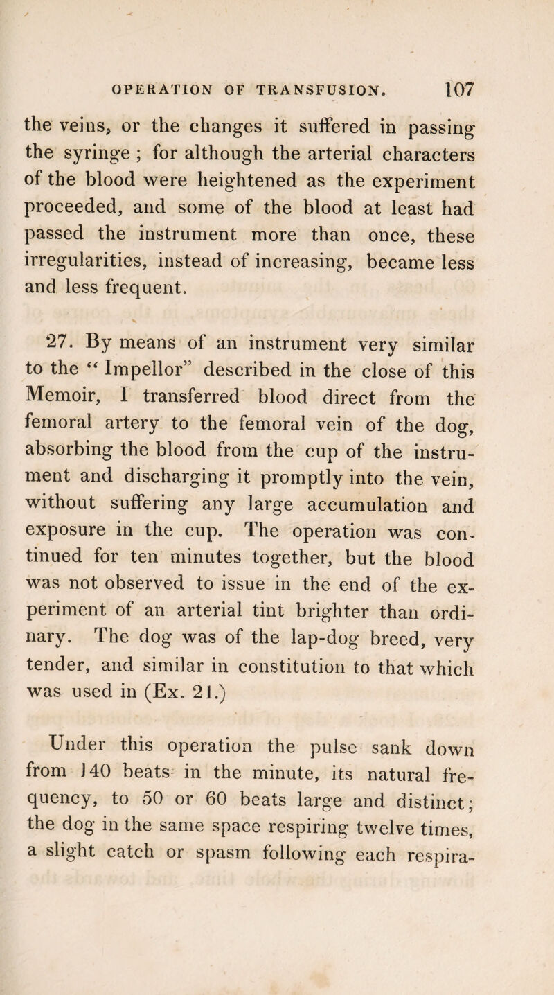 the veins, or the changes it suffered in passing the syringe ; for although the arterial characters of the blood were heightened as the experiment proceeded, and some of the blood at least had passed the instrument more than once, these irregularities, instead of increasing, became less and less frequent. * 27. By means of an instrument very similar to the “ Impellor” described in the close of this Memoir, I transferred blood direct from the femoral artery to the femoral vein of the dog, absorbing the blood from the cup of the instru¬ ment and discharging it promptly into the vein, without suffering any large accumulation and exposure in the cup. The operation was con¬ tinued for ten minutes together, but the blood was not observed to issue in the end of the ex¬ periment of an arterial tint brighter than ordi¬ nary. The dog was of the lap-dog breed, very tender, and similar in constitution to that which was used in (Ex. 21.) Under this operation the pulse sank down from J40 beats in the minute, its natural fre¬ quency, to 50 or 60 beats large and distinct; the dog in the same space respiring twelve times, a slight catch or spasm following each respira-