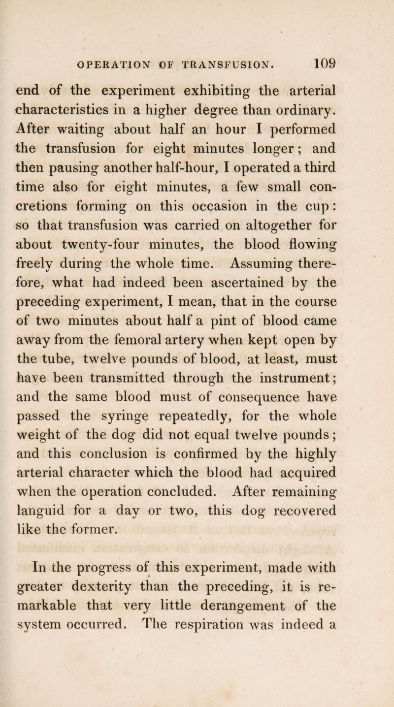end of the experiment exhibiting the arterial characteristics in a higher degree than ordinary. After waiting about half an hour I performed the transfusion for eight minutes longer; and then pausing another half-hour, I operated a third time also for eight minutes, a few small con¬ cretions forming on this occasion in the cup: so that transfusion was carried on altogether for about twenty-four minutes, the blood flowing freely during the whole time. Assuming there¬ fore, what had indeed been ascertained by the preceding experiment, I mean, that in the course of two minutes about half a pint of blood came away from the femoral artery when kept open by the tube, twelve pounds of blood, at least, must have been transmitted through the instrument; and the same blood must of consequence have passed the syringe repeatedly, for the whole weight of the dog did not equal twelve pounds; and this conclusion is confirmed by the highly arterial character which the blood had acquired when the operation concluded. After remaining languid for a day or two, this dog recovered like the former. In the progress of this experiment, made with greater dexterity than the preceding, it is re¬ markable that very little derangement of the system occurred. The respiration was indeed a