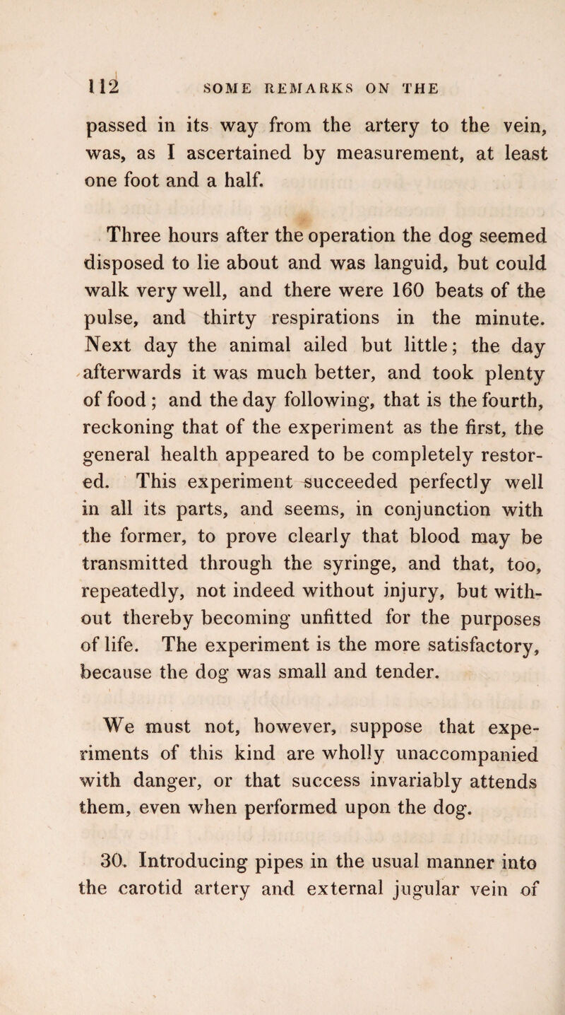 passed in its way from the artery to the vein, was, as I ascertained by measurement, at least one foot and a half. Three hours after the operation the dog seemed disposed to lie about and was languid, but could walk very well, and there were 160 beats of the pulse, and thirty respirations in the minute. Next day the animal ailed but little; the day afterwards it was much better, and took plenty of food ; and the day following, that is the fourth, reckoning that of the experiment as the first, the general health appeared to be completely restor¬ ed. This experiment succeeded perfectly well in all its parts, and seems, in conjunction with the former, to prove clearly that blood may be transmitted through the syringe, and that, too, repeatedly, not indeed without injury, but with¬ out thereby becoming unfitted for the purposes of life. The experiment is the more satisfactory, because the dog was small and tender. We must not, however, suppose that expe¬ riments of this kind are wholly unaccompanied with danger, or that success invariably attends them, even when performed upon the dog. 30. Introducing pipes in the usual manner into the carotid artery and external jugular vein of