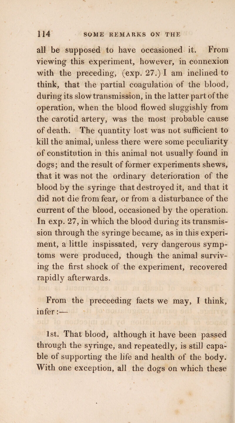 all be supposed to have occasioned it. From viewing this experiment, however, in connexion with the preceding, (exp. 27.) I am inclined to think, that the partial coagulation of the blood, during its slow transmission, in the latter part of the operation, when the blood flowed sluggishly from the carotid artery, was the most probable cause of death. The quantity lost was not sufficient to kill the animal, unless there were some peculiarity of constitution in this animal not usually found in dogs; and the result of former experiments shews, that it was not the ordinary deterioration of the blood by the syringe that destroyed it, and that it did not die from fear, or from a disturbance of the current of the blood, occasioned by the operation. In exp. 27, in which the blood during its transmis¬ sion through the syringe became, as in this experi¬ ment, a little inspissated, very dangerous symp¬ toms were produced, though the animal surviv¬ ing the first shock of the experiment, recovered rapidly afterwards. From the preceeding facts we may, I think, infer:— 1st. That blood, although it have been passed through the syringe, and repeatedly, is still capa¬ ble of supporting the life and health of the body. With one exception, all the dogs on which these