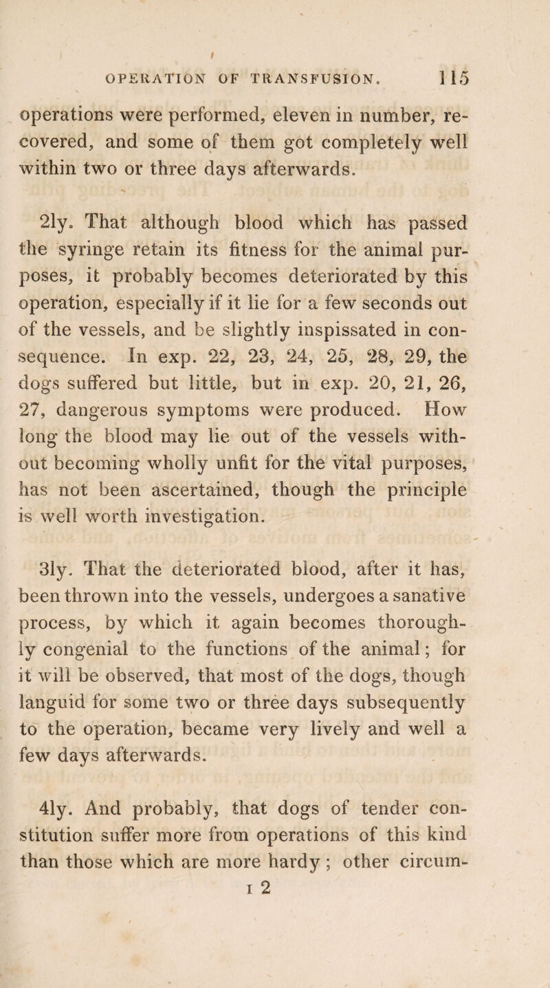 OPERATION OF TRANSFUSION, ]15 operations were performed, eleven in number, re¬ covered, and some of them got completely well within two or three days afterwards. 2lya That although blood which has passed the syringe retain its fitness for the animal pur¬ poses, it probably becomes deteriorated by this operation, especially if it lie for a few seconds out of the vessels, and be slightly inspissated in con¬ sequence. In exp. 22, 23, 24, 25, 28, 29, the dogs suffered but little, but in exp. 20, 21, 26, 27, dangerous symptoms were produced. How long the blood may lie out of the vessels with¬ out becoming wholly unfit for the vital purposes, has not been ascertained, though the principle is well worth investigation. 31y. That the deteriorated blood, after it has, been thrown into the vessels, undergoes a sanative process, by which it again becomes thorough¬ ly congenial to the functions of the animal; for it will be observed, that most of the dogs, though languid for some two or three days subsequently to the operation, became very lively and well a few days afterwards. 41y. And probably, that dogs of tender con¬ stitution suffer more from operations of this kind than those which are more hardy ; other circum- i 2