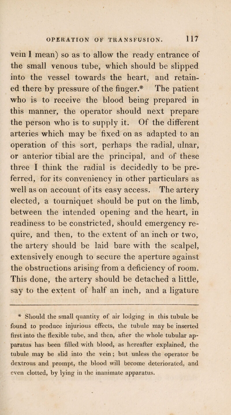 vein 1 mean) so as to allow the ready entrance of the small venous tube, which should be slipped into the vessel towards the heart, and retain¬ ed there by pressure of the finger.* The patient who is to receive the blood being prepared in this manner, the operator should next prepare the person who is to supply it. Of the different arteries which may be fixed on as adapted to an operation of this sort, perhaps the radial, ulnar, or anterior tibial are the principal, and of these three I think the radial is decidedly to be pre¬ ferred, for its conveniency in other particulars as well as on account of its easy access. The artery elected, a tourniquet should be put on the limb, between the intended opening and the heart, in readiness to be constricted, should emergency re¬ quire, and then, to the extent of an inch or two, the artery should be laid bare with the scalpel, extensively enough to secure the aperture against the obstructions arising from a deficiency of room. This done, the artery should be detached a little, say to the extent of half an inch, and a ligature * Should the small quantity of air lodging in this tubule be found to produce injurious effects, the tubule may be inserted first into the flexible tube, and then, after the whole tubular ap¬ paratus has been filled with blood, as hereafter explained, the tubule may be slid into the vein; but unless the operator be dextrous and prompt, the blood will become deteriorated, and even clotted, by lying in the inanimate apparatus.