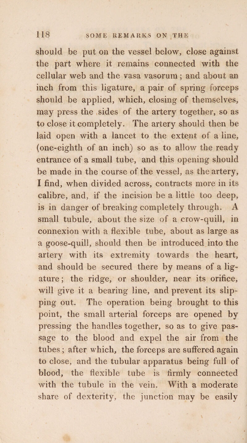 should be put on the vessel below, close against the part where it remains connected with the cellular web and the vasa vasorum; and about an inch from this ligature, a pair of spring forceps should be applied, which, closing of themselves, may press the .sides of the artery together, so as to close it completely. The artery should then be laid open with a lancet to the extent of a line, (one-eighth of an inch) so as to allow the ready entrance of a small tube, and this opening should be made in the course of the vessel, as the artery, I find, when divided across, contracts more in its calibre, and, if the incision be a little too deep, is in danger of breaking completely through. A small tubule, about the size of a crow-quill, in connexion with a flexible tube, about as large as a goose-quill, should then be introduced into the artery with its extremity towards the heart, and should be secured there by means of a lig¬ ature ; the ridge, or shoulder, near its orifice, will give it a bearing line, and prevent its slip¬ ping out. The operation being brought to this point, the small arterial forceps are opened by pressing the handles together, so as to give pas¬ sage to the blood and expel the air from the tubes; after which, the forceps are suffered again to close, and the tubular apparatus being full of blood, the flexible tube is firmly connected with the tubule in the vein. With a moderate share of dexterity, the junction may be easily