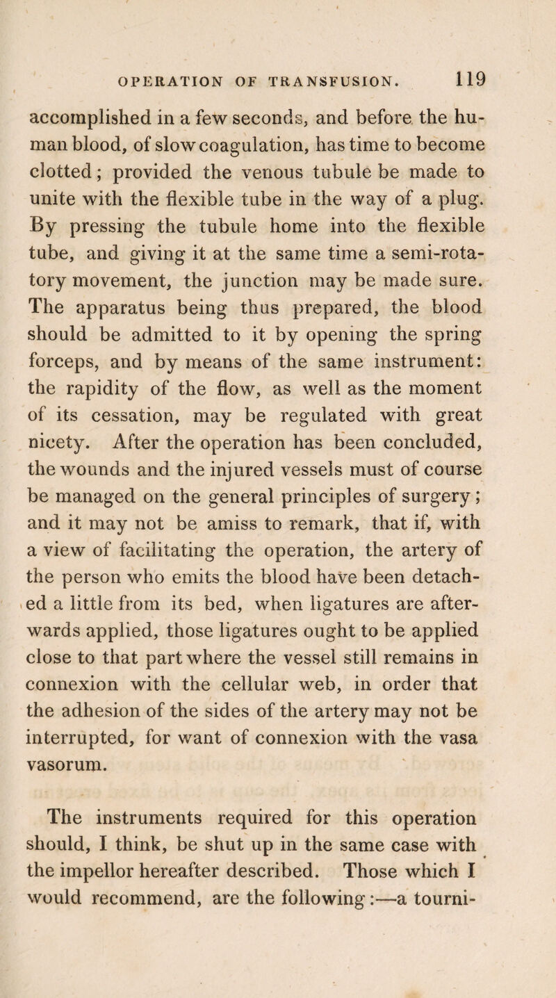 accomplished in a few seconds, and before the hu¬ man blood, of slow coagulation, has time to become clotted; provided the venous tubule be made to unite with the flexible tube in the way of a plug. By pressing the tubule home into the flexible tube, and giving it at the same time a semi-rota¬ tory movement, the junction may be made sure. The apparatus being thus prepared, the blood should be admitted to it by opening the spring forceps, and by means of the same instrument: the rapidity of the flow, as well as the moment of its cessation, may be regulated with great nicety. After the operation has been concluded, the wounds and the injured vessels must of course be managed on the general principles of surgery; and it may not be amiss to remark, that if, with a view of facilitating the operation, the artery of the person who emits the blood have been detach¬ ed a little from its bed, when ligatures are after¬ wards applied, those ligatures ought to be applied close to that part where the vessel still remains in connexion with the cellular web, in order that the adhesion of the sides of the artery may not be interrupted, for want of connexion with the vasa vasorum. The instruments required for this operation should, I think, be shut up in the same case with the impellor hereafter described. Those which I would recommend, are the followinga tourni-