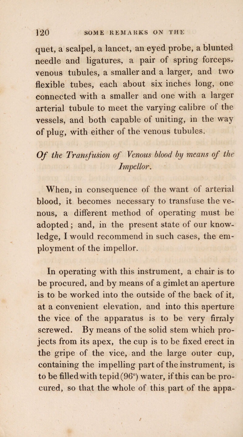 quet, a scalpel, a lancet, an eyed probe, a blunted needle and ligatures, a pair of spring forceps, venous tubules, a smaller and a larger, and two flexible tubes, each about six inches long, one connected with a smaller and one with a larger arterial tubule to meet the varying calibre of the vessels, and both capable of uniting, in the way of plug, with either of the venous tubules. Of the Transf usion of Venous blood by means of the Impellor. When, in consequence of the want of arterial blood, it becomes necessary to transfuse the ve¬ nous, a different method of operating must be adopted; and, in the present state of our know¬ ledge, I would recommend in such cases, the em¬ ployment of the impellor. In operating with this instrument, a chair is to be procured, and by means of a gimlet an aperture is to be worked into the outside of the back of it, at a convenient elevation, and into this aperture the vice of the apparatus is to be very firmly screwed. By means of the solid stem which pro¬ jects from its apex, the cup is to be fixed erect in the gripe of the vice, and the large outer cup, containing the impelling part of the instrument, is to be filled with tepid (96°) water, if this can be pro¬ cured, so that the whole of this part of the appa-