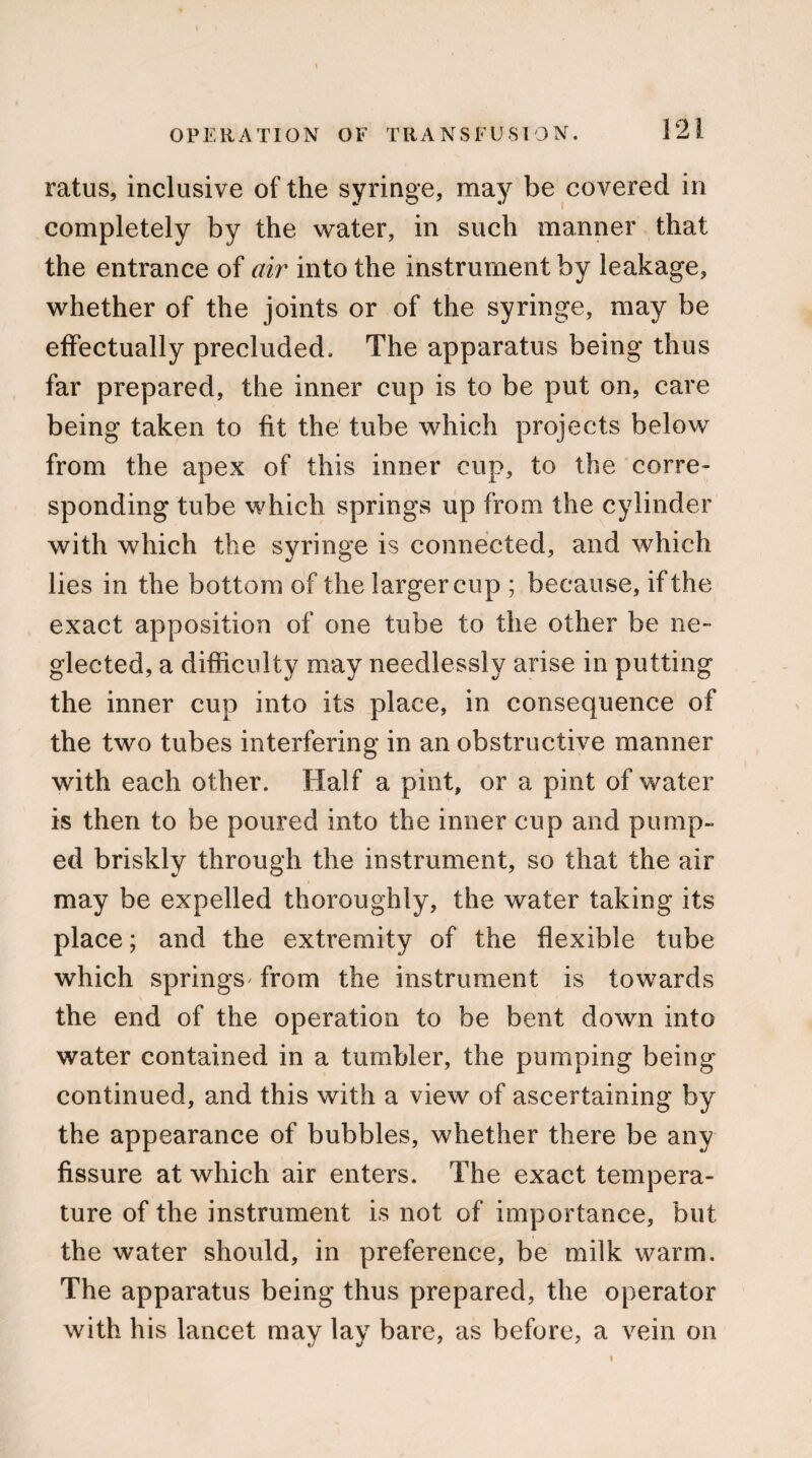 ratus, inclusive of the syringe, may be covered in completely by the water, in such manner that the entrance of air into the instrument by leakage, whether of the joints or of the syringe, may be effectually precluded. The apparatus being thus far prepared, the inner cup is to be put on, care being taken to fit the tube which projects below from the apex of this inner cup, to the corre¬ sponding tube which springs up from the cylinder with which the syringe is connected, and which lies in the bottom of the larger cup ; because, if the exact apposition of one tube to the other be ne¬ glected, a difficulty may needlessly arise in putting the inner cup into its place, in consequence of the two tubes interfering in an obstructive manner with each other. Half a pint, or a pint of water is then to be poured into the inner cup and pump- ed briskly through the instrument, so that the air may be expelled thoroughly, the water taking its place; and the extremity of the flexible tube which springs from the instrument is towards the end of the operation to be bent down into water contained in a tumbler, the pumping being continued, and this with a view of ascertaining by the appearance of bubbles, whether there be any fissure at which air enters. The exact tempera¬ ture of the instrument is not of importance, but the water should, in preference, be milk warm. The apparatus being thus prepared, the operator with his lancet may lay bare, as before, a vein on i