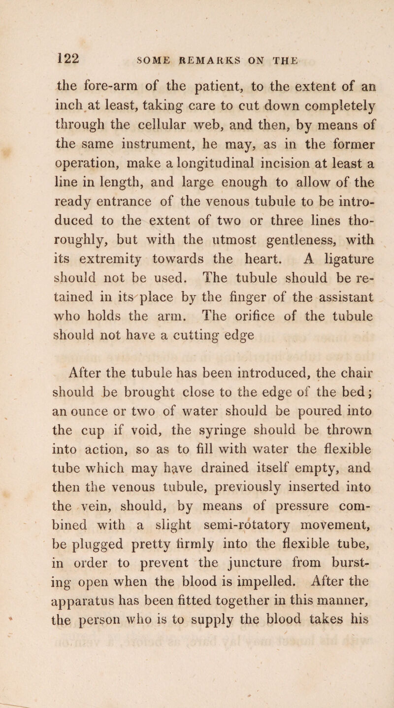 the fore-arm of the patient, to the extent of an inch at least, taking care to cut down completely through the cellular web, and then, by means of the same instrument, he may, as in the former operation, make a longitudinal incision at least a line in length, and large enough to allow of the ready entrance of the venous tubule to be intro¬ duced to the extent of two or three lines tho¬ roughly, but with the utmost gentleness, with its extremity towards the heart. A ligature should not be used. The tubule should be re¬ tained in its place by the finger of the assistant who holds the arm. The orifice of the tubule should not have a cutting edge After the tubule has been introduced, the chair should be brought close to the edge of the bed; an ounce or two of water should be poured into the cup if void, the syringe should be thrown into action, so as to fill with water the flexible tube which may have drained itself empty, and then the venous tubule, previously inserted into the vein, should, by means of pressure com¬ bined with a slight semi-rotatory movement, be plugged pretty firmly into the flexible tube, in order to prevent the juncture from burst¬ ing open when the blood is impelled. After the apparatus has been fitted together in this manner, the person who is to supply the blood takes his