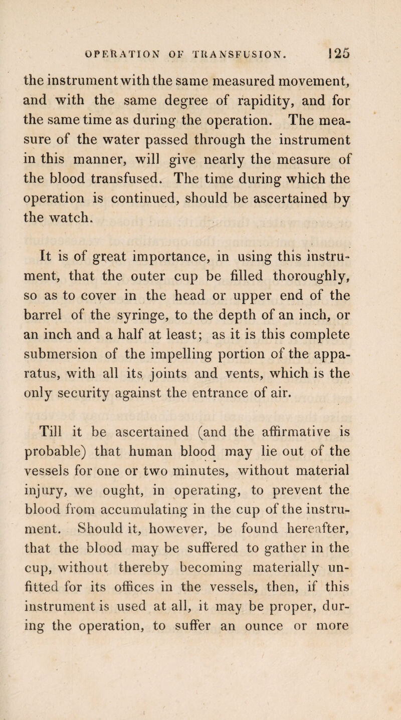 the instrument with the same measured movement, and with the same degree of rapidity, and for the same time as during the operation. The mea¬ sure of the water passed through the instrument in this manner, will give nearly the measure of the blood transfused. The time during which the operation is continued, should be ascertained by the watch. It is of great importance, in using this instru¬ ment, that the outer cup be filled thoroughly, so as to cover in the head or upper end of the barrel of the syringe, to the depth of an inch, or an inch and a half at least; as it is this complete submersion of the impelling portion of the appa¬ ratus, with all its joints and vents, which is the only security against the entrance of air. Till it be ascertained (and the affirmative is probable) that human blood may lie out of the ' Ok vessels for one or two minutes, without material injury, we ought, in operating, to prevent the blood from accumulating in the cup of the instru¬ ment. Should it, however, be found hereafter, that the blood may be suffered to gather in the cup, without thereby becoming materially un¬ fitted for its offices in the vessels, then, if this instrument is used at all, it may be proper, dur¬ ing the operation, to suffer an ounce or more