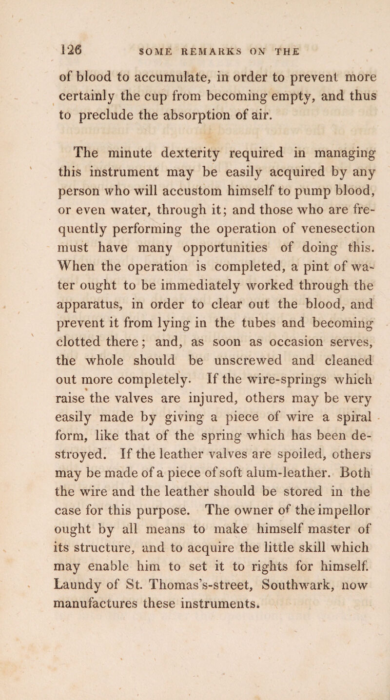 120 of blood to accumulate, in order to prevent more certainly the cup from becoming empty, and thus to preclude the absorption of air. The minute dexterity required in managing this instrument may be easily acquired by any person who will accustom himself to pump blood, or even water, through it; and those who are fre¬ quently performing the operation of venesection must have many opportunities of doing this. When the operation is completed, a pint of wa¬ ter ought to be immediately worked through the apparatus, in order to clear out the blood, and prevent it from lying in the tubes and becoming clotted there; and, as soon as occasion serves, the whole should be unscrewed and cleaned out more completely. If the wire-springs which raise the valves are injured, others may be very easily made by giving a piece of wire a spiral form, like that of the spring which has been de¬ stroyed. If the leather valves are spoiled, others may be made of a piece of soft alum-leather. Both the wire and the leather should be stored in the case for this purpose. The owner of theimpellor ought by all means to make himself master of its structure, and to acquire the little skill which may enable him to set it to rights for himself. Laundy of St. Thomas’s-street, Southwark, now manufactures these instruments.