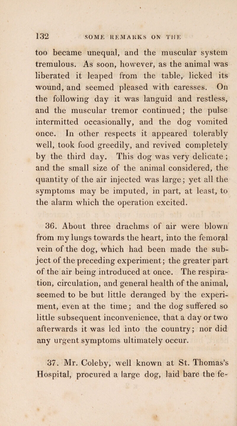 too became unequal, and the muscular system tremulous. As soon, however, as the animal was liberated it leaped from the table, licked its wound, and seemed pleased with caresses. On the following day it was languid and restless, and the muscular tremor continued; the pulse intermitted occasionally, and the dog vomited once. In other respects it appeared tolerably well, took food greedily, and revived completely by the third day. This dog was very delicate ; and the small size of the animal considered, the quantity of the air injected was large; yet all the symptoms may be imputed, in part, at least, to the alarm which the operation excited. 36. About three drachms of air were blown from my lungs towards the heart, into the femoral vein of the dog, which had been made the sub¬ ject of the preceding experiment; the greater part of the air being introduced at once. The respira¬ tion, circulation, and general health of the animal, seemed to be but little deranged by the experi¬ ment, even at the time ; and the dog suffered so little subsequent inconvenience, that a day or two afterwards it was led into the country; nor did any urgent symptoms ultimately occur. 37. Mr. Coleby, well known at St. Thomas’s Hospital, procured a large dog, laid bare the fe-