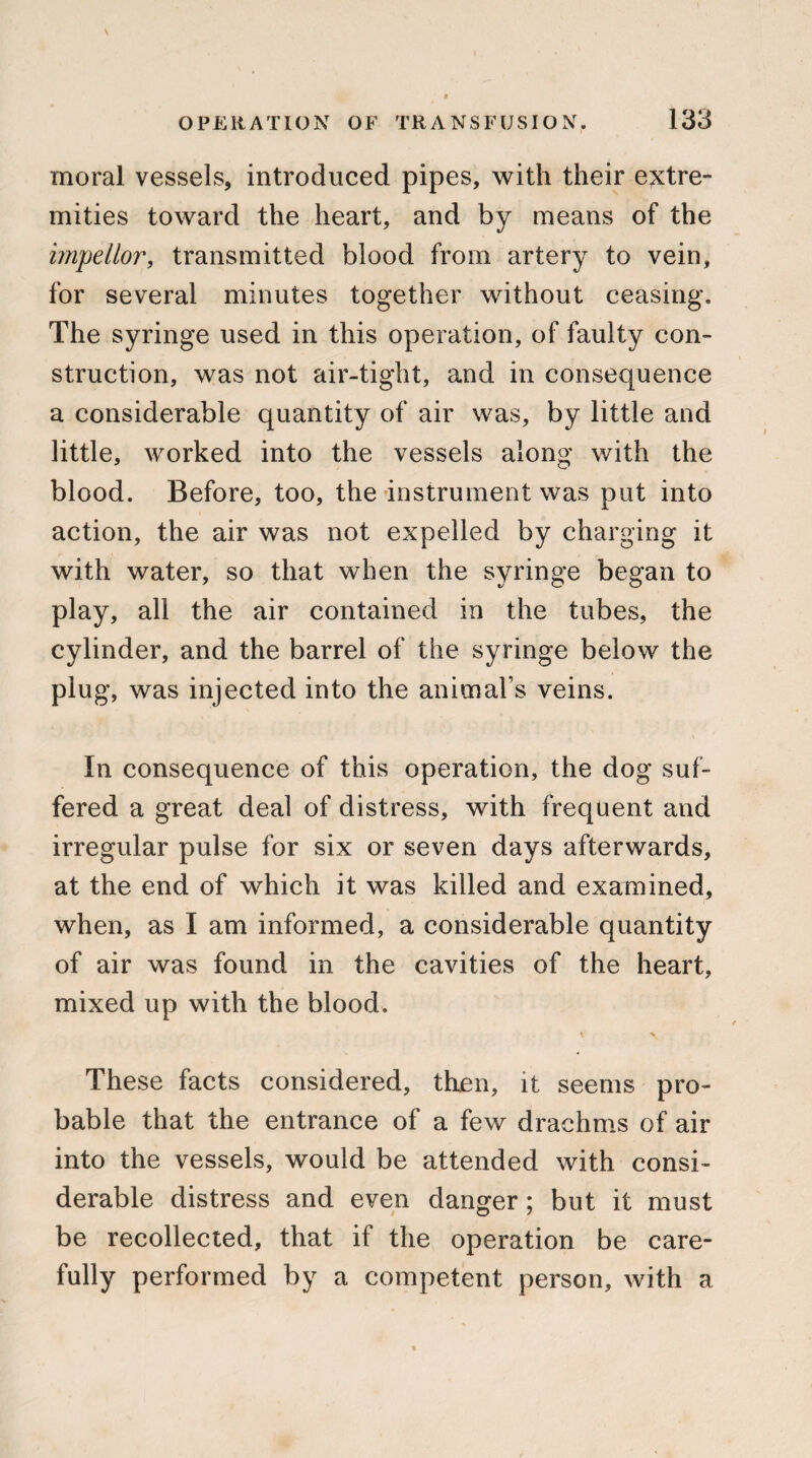 moral vessels, introduced pipes, with their extre¬ mities toward the heart, and by means of the impellor, transmitted blood from artery to vein, for several minutes together without ceasing. The syringe used in this operation, of faulty con¬ struction, was not air-tight, and in consequence a considerable quantity of air was, by little and little, worked into the vessels along with the blood. Before, too, the instrument was put into action, the air was not expelled by charging it with water, so that when the syringe began to play, all the air contained in the tubes, the cylinder, and the barrel of the syringe below the plug, was injected into the animal’s veins. In consequence of this operation, the dog suf¬ fered a great deal of distress, with frequent and irregular pulse for six or seven days afterwards, at the end of which it was killed and examined, when, as I am informed, a considerable quantity of air was found in the cavities of the heart, mixed up with the blood. \ \ These facts considered, then, it seems pro¬ bable that the entrance of a few drachms of air into the vessels, would be attended with consi¬ derable distress and even danger; but it must be recollected, that if the operation be care¬ fully performed by a competent person, with a