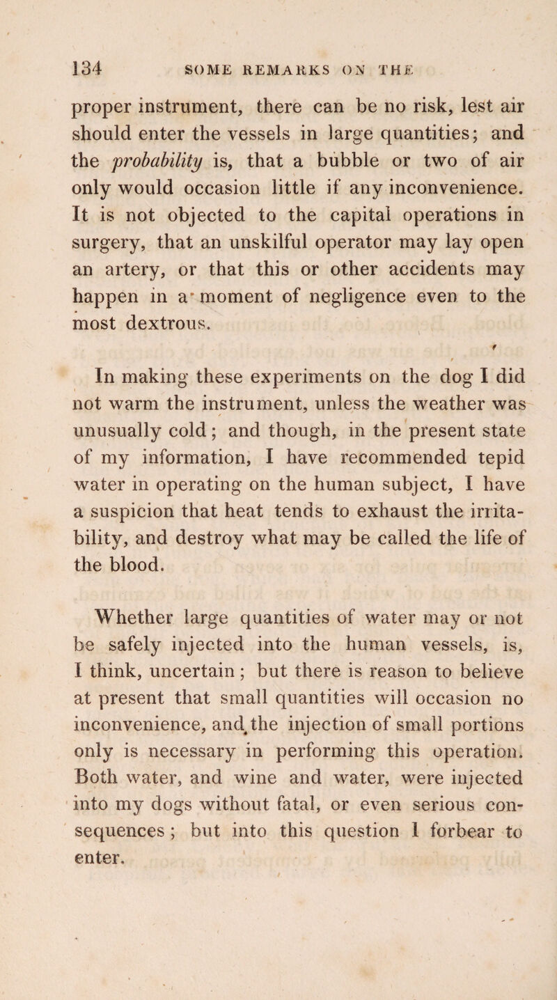 proper instrument, there can be no risk, lest air should enter the vessels in large quantities; and the ‘probability is, that a bubble or two of air only would occasion little if any inconvenience. It is not objected to the capital operations in surgery, that an unskilful operator may lay open an artery, or that this or other accidents may happen in a' moment of negligence even to the most dextrous. \ f 9 In making these experiments on the dog I did not warm the instrument, unless the weather was / unusually cold; and though, in the present state of my information, I have recommended tepid water in operating on the human subject, I have a suspicion that heat tends to exhaust the irrita¬ bility, and destroy what may be called the life of the blood. Whether large quantities of water may or not be safely injected into the human vessels, is, I think, uncertain; but there is reason to believe at present that small quantities will occasion no inconvenience, and4the injection of small portions only is necessary in performing this operation. Both water, and wine and water, were injected into my dogs without fatal, or even serious con¬ sequences ; but into this question 1 forbear to enter.