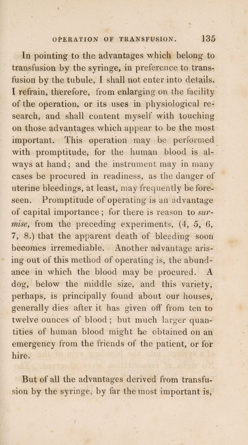 I I / OPERATION OF TRANSFUSION. 135 In pointing to the advantages which belong to transfusion by the syringe, in preference to trans¬ fusion by the tubule, I shall not enter into details. I refrain, therefore, from enlarging on the facility of the operation, or its uses in physiological re¬ search, and shall content myself with touching on those advantages which appear to be the most important. This operation may be performed with promptitude, for the human blood is al¬ ways at hand; and the instrument may in many cases be procured in readiness, as the danger of uterine bleedings, at least, may frequently before- seen. Promptitude of operating is an advantage of capital importance ; for there is reason to sur¬ mise, from the preceding experiments, (4, 5, 6, 7, 8.) that the apparent death of bleeding soon becomes irremediable. Another advantage aris¬ ing out of this method of operating is, the abund¬ ance in which the blood may be procured. A dog, below the middle size, and this variety, perhaps, is principally found about our houses, generally dies after it has given off from ten to twelve ounces of blood; but much larger quan¬ tities of human blood might he obtained on an emergency from the friends of the patient, or for hire. But of all the advantages derived from transfu¬ sion by the syringe, by far the most important is,