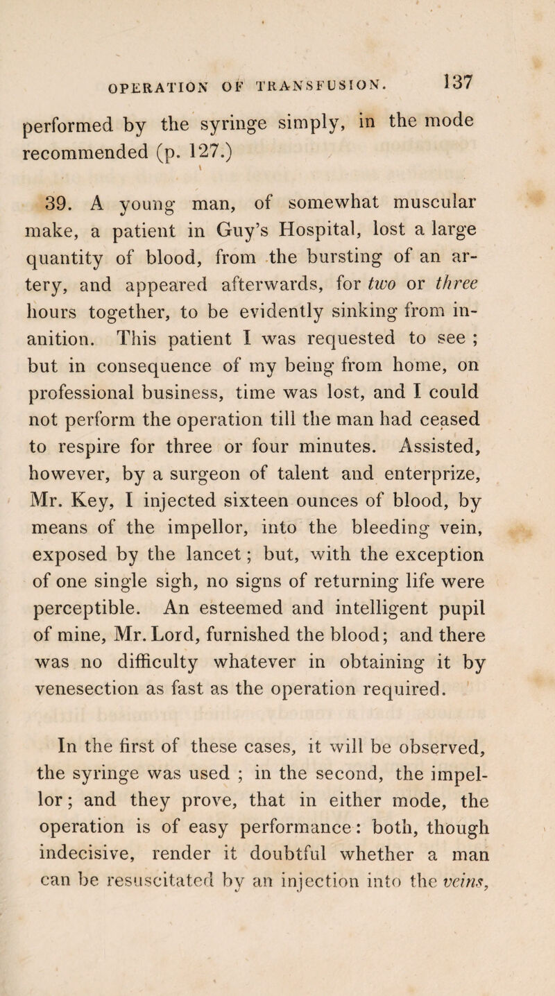 performed by the syringe simply, in the mode recommended (p. 127.) \ 39. A young man, of somewhat muscular make, a patient in Guy’s Hospital, lost a large quantity of blood, from the bursting of an ar¬ tery, and appeared afterwards, for two or three hours together, to be evidently sinking from in¬ anition. This patient I was requested to see ; but in consequence of my being from home, on professional business, time was lost, and I could not perform the operation till the man had ceased to respire for three or four minutes. Assisted, however, by a surgeon of talent and enterprize, Mr. Key, I injected sixteen ounces of blood, by means of the impellor, into the bleeding vein, exposed by the lancet; but, with the exception of one single sigh, no signs of returning life were perceptible. An esteemed and intelligent pupil of mine, Mr. Lord, furnished the blood; and there was no difficulty whatever in obtaining it by venesection as fast as the operation required. In the first of these cases, it will be observed, the syringe was used ; in the second, the impel¬ lor ; and they prove, that in either mode, the operation is of easy performance: both, though indecisive, render it doubtful whether a man can be resuscitated by an injection into the veins,