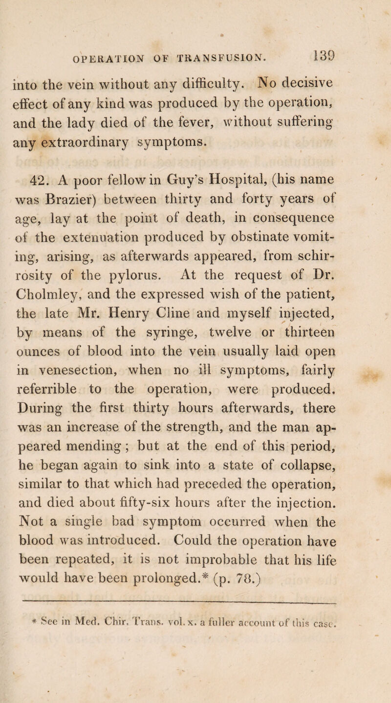 into the vein without any difficulty. No decisive effect of any kind was produced by the operation, and the lady died of the fever, without suffering any extraordinary symptoms. 42. A poor fellow in Guy’s Hospital, (his name was Brazier) between thirty and forty years of age, lay at the point of death, in consequence of the extenuation produced by obstinate vomit¬ ing, arising, as afterwards appeared, from schir- rosity of the pylorus. At the request of Dr. Cholmley, and the expressed wish of the patient, the late Mr. Henry Cline and myself injected, by means of the syringe, twelve or thirteen ounces of blood into the vein usually laid open in venesection, when no ill symptoms, fairly referrible to the operation, were produced. During the first thirty hours afterwards, there was an increase of the strength, and the man ap¬ peared mending; but at the end of this period, he began again to sink into a state of collapse, similar to that which had preceded the operation, and died about fifty-six hours after the injection. Not a single bad symptom occurred when the blood was introduced. Could the operation have been repeated, it is not improbable that his life would have been prolonged.* (p. 78.) * See in Med. Chir, Trans, vol.x. a fuller account of this case.