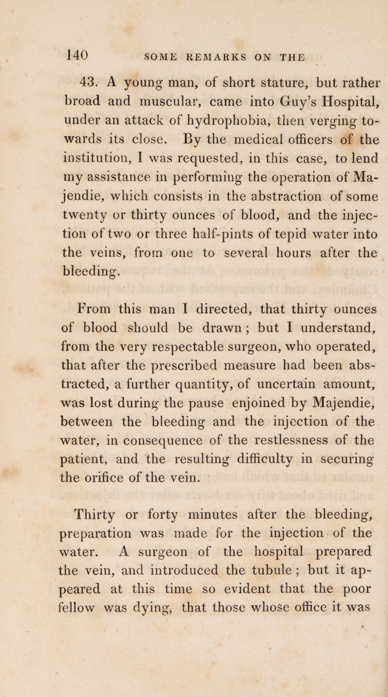 43. A young man, of short stature, but rather broad and muscular, came into Guy’s Hospital, under an attack of hydrophobia, then verging to¬ wards its close. By the medical officers of the institution, I was requested, in this case, to lend my assistance in performing the operation of Ma- jendie, which consists in the abstraction of some twenty or thirty ounces of blood, and the injec¬ tion of two or three half-pints of tepid water into the veins, from one to several hours after the bleeding. r / * From this man I directed, that thirty ounces of blood should be drawn ; but I understand, from the very respectable surgeon, who operated, that after the prescribed measure had been abs¬ tracted, a further quantity, of uncertain amount, was lost during the pause enjoined by Majendie, between the bleeding and the injection of the water, in consequence of the restlessness of the i patient, and the resulting difficulty in securing the orifice of the vein. Thirty or forty minutes after the bleeding, preparation was made for the injection of the water. A surgeon of the hospital prepared the vein, and introduced the tubule ; but it ap¬ peared at this time so evident that the poor fellow was dying, that those whose office it was