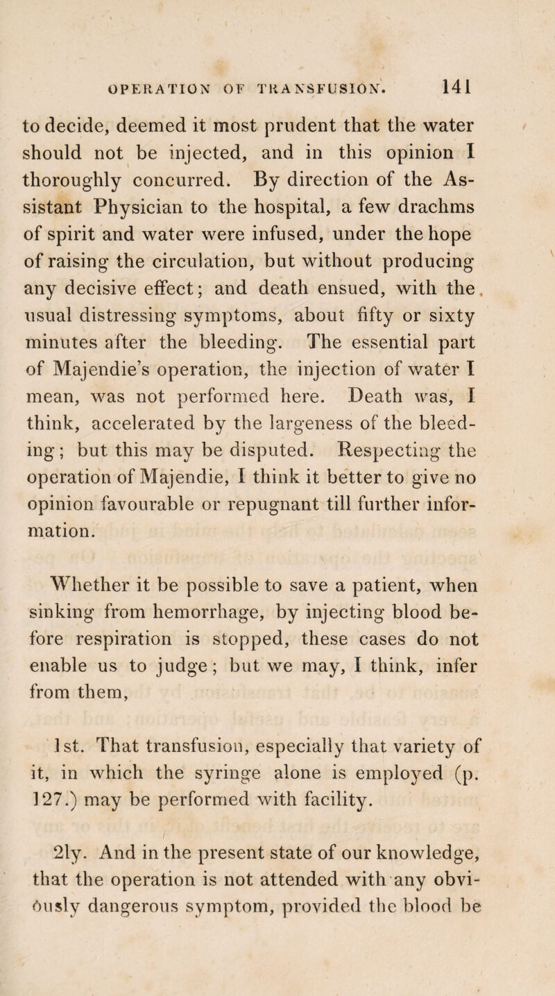 to decide, deemed it most prudent that the water should not be injected, and in this opinion I thoroughly concurred. By direction of the As¬ sistant Physician to the hospital, a few drachms of spirit and water were infused, under the hope of raising the circulation, but without producing any decisive effect; and death ensued, with the usual distressing symptoms, about fifty or sixty minutes after the bleeding. The essential part of Majendie’s operation, the injection of water I mean, was not performed here. Death was, I think, accelerated by the largeness of the bleed¬ ing ; but this may be disputed. Respecting the operation of Majendie, I think it better to give no opinion favourable or repugnant till further infor¬ mation. Whether it be possible to save a patient, when sinking from hemorrhage, by injecting blood be¬ fore respiration is stopped, these cases do not enable us to judge; but we may, I think, infer from them, 1st. That transfusion, especially that variety of it, in which the syringe alone is employed (p. 127.) may be performed with facility. 2ly. And in the present state of our knowledge, that the operation is not attended with any obvi¬ ously dangerous symptom, provided the blood be