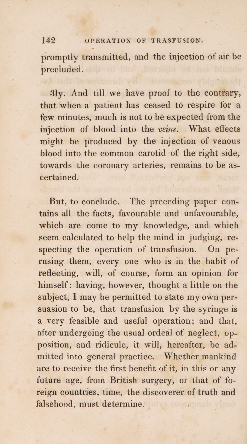 promptly transmitted, and the injection of air be precluded. 31y. And till we have proof to the contrary, that when a patient has ceased to respire for a few minutes, much is not to be expected from the injection of blood into the veins. What effects might be produced by the injection of venous blood into the common carotid of the right side, towards the coronary arteries, remains to be as¬ certained. / - * But, to conclude. The preceding paper con¬ tains all the facts, favourable and unfavourable, which are come to my knowledge, and which seem calculated to help the mind in judging, re¬ specting the operation of transfusion. On pe¬ rusing them, every one who is in the habit of reflecting, will, of course, form an opinion for himself: having, however, thought a little on the subject, I may be permitted to state my own per¬ suasion to be, that transfusion by the syringe is a very feasible and useful operation; and that, after undergoing the usual ordeal of neglect, op¬ position, and ridicule, it will, hereafter, be ad¬ mitted into general practice. Whether mankind are to receive the first benefit of it, in this or any future age, from British surgery, or that of fo¬ reign countries, time, the discoverer of truth and falsehood, must determine.