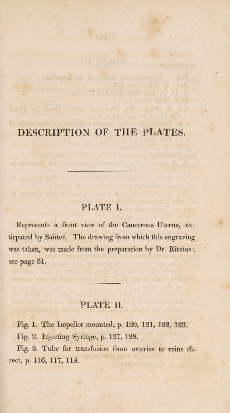 DESCRIPTION OF THE PLATES. PLATE I. Represents a front view of the Cancerous Uterus, ex¬ tirpated by Saiiter. The drawing from which this engraving was taken, was made from the preparation by Dr. Ritzius; see page 31. PLATE IT. Fig. 1. The Impellor mounted, p. 120, 121, 122, 123. Fig. 2. Injecting Syringe, p. 127, 128. Fig. 3. Tube for transfusion from arteries to veins di¬ rect, p. 116, 117, 118.