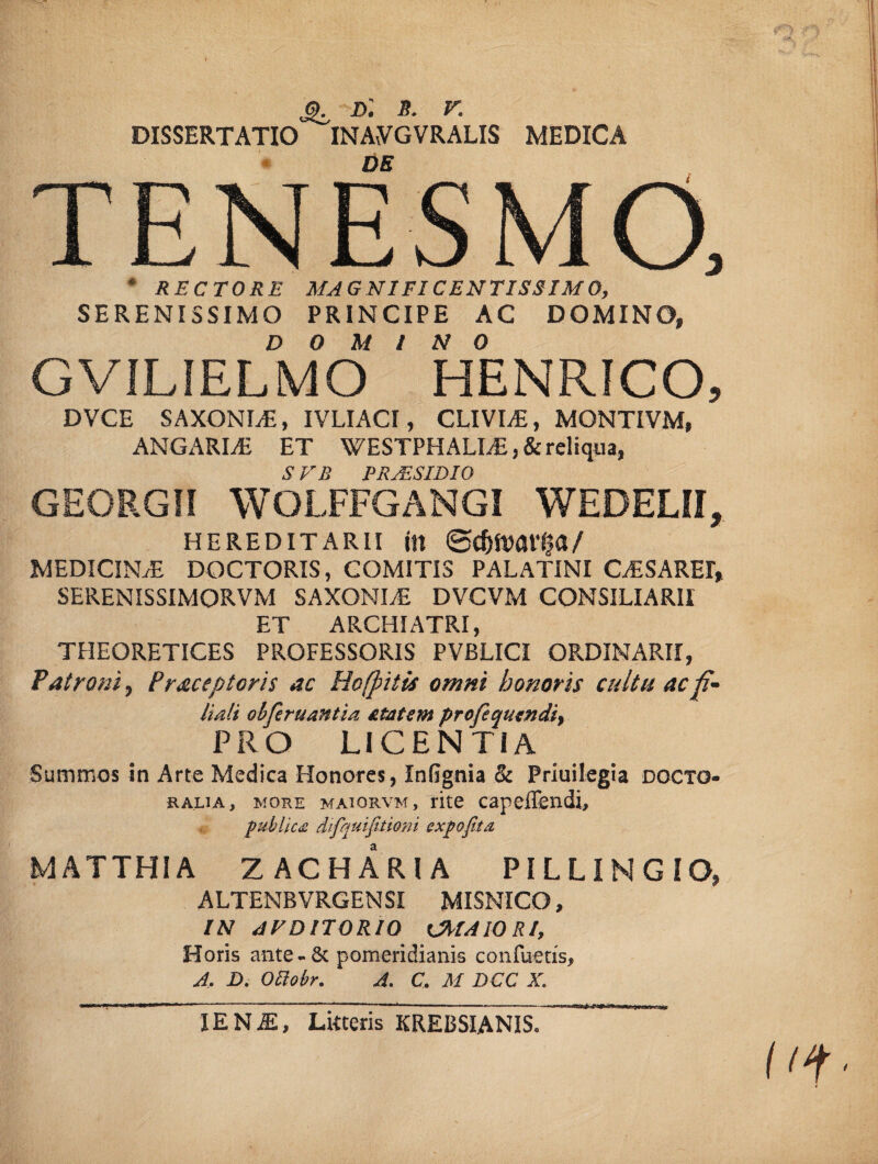 d: s. v. DISSERTATIO INAvVGVRALIS MEDICA DE TENESMO, * RECTORE MAGNIFICENTISSIMO, SERENISSIMO PRINCIPE AC DOMINO, DOMINO GVILIELMO HENRICO, DVCE SAXONIS, IVLIACI, CLIVIA, MONTIVM, ANGARLE ET WESTPHALI/E, & reliqua, S VE PRJESIDIQ GEORGII WOLFFGANGI WEDELII, hereditarii in ©c&iMfffa/ MEDICINAE DOCTORIS, COMITIS PALATINI CAESARE!» SERENISSIMORVM SAXONIS DVCVM CONSILIARII ET ARCHIATRI, THEORETICES PROFESSORIS PVBLICI ORDINARII, Patroni, Pracep toris ac Hofpitis omni honoris cultu ac fi¬ liali obfiruantia £tatsm profequtndi, PRO LICENTIA Summos In Arte Medica Honores, Infignia & Priuilegia doctg- ralia, more maiorvm, rite capeffendi, publica difquifitioni expofita MATTHIA ZACHARIA PILLiNGIO, ALTENB VRGEN SI MISNICO, IN AFDITORIQ CMAIORI, Horis ante-& pomeridianis confuetis, A. D. Oclobr. A. C, M DCC X. IENiE, Litteris KREBSIANIS.