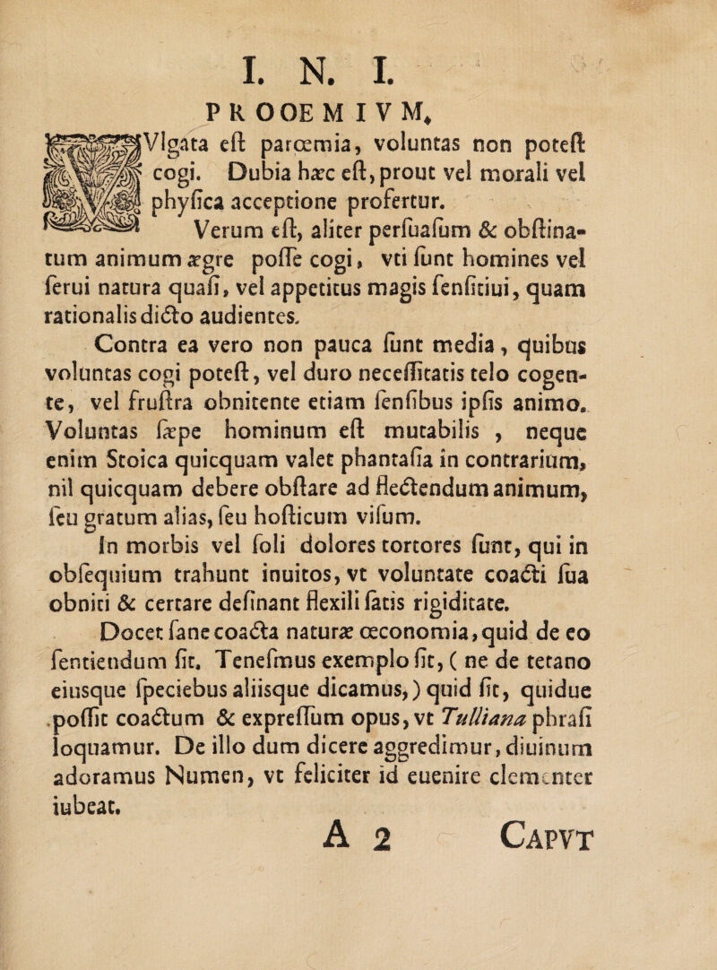 I. N. I. PttOOEMIVM, VIgata eft parcemia, voluntas non poteft cogi. Dubia hatc eft, prout vel morali vel phyfica acceptione profertur. Verum eft, aliter perfualum & obftina- tum animum xgre pofte cogi, vti lunt homines vel ferui natura quali, vel appetitus magis fenfitiui, quam rationalis didto audientes. Contra ea vero non pauca funt media, quibus voluntas cogi poteft, vel duro neceffitatis telo cogen¬ te, vel fruftra obnitente etiam fenfibus ipfis animo.. Voluntas fiepe hominum eft mutabilis , neque enim Stoica quicquam valet phantafia in contrarium, nil quicquam debere obftare ad fledtendum animum, icu gratum alias, feu hofticum viium. In morbis vel foli dolores tortores funt, qui in oblequium trahunt inuitos, vt voluntate coacti lua obniti & certare definant flexili latis rigiditate. Docet fanecoadta naturae oeconomia,quid de eo fentiendum fit. Tenefmus exemplo fit, ( ne de tetano eiusque fpeciebusaliisque dicamus,) quid fit, quidue . aoftit coadtum & expreftum opus, vt Tulliana phrafi oquamur. De illo dum dicere aggredimur, diuinum adoramus Numen, vt feliciter id euenire clementer iubeat. A 2 r Capvt