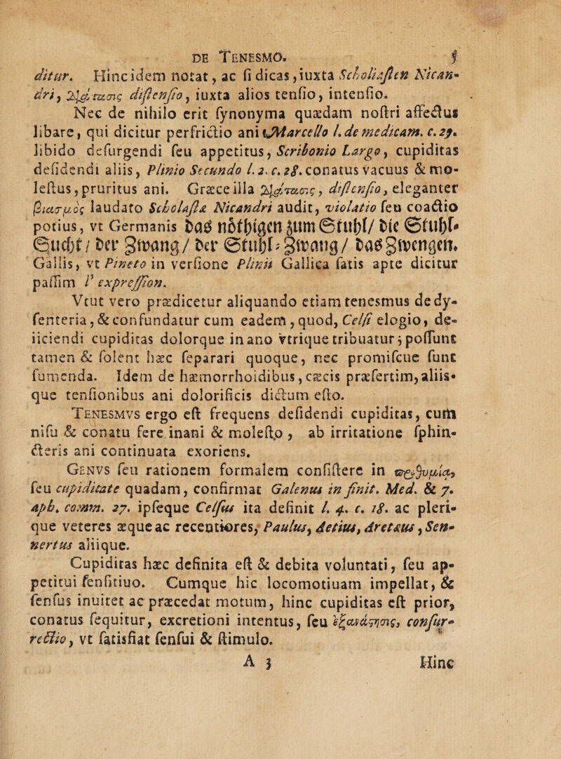 ditur. Hinc idem notat, ac fi dicas,iuxta Scholiafim Nican- dri, ty&maig di fi en fio, iuxta alios tenfio, intenfio. Nec de nihilo erit fynonyma quadam noftrl affectus libare, qui dicitur perfrictio ani \JMarcello L de medicam. c.27* libido defurgendi feu appetitus, Scribonio Largo y cupiditas defidendi aliis, Plinio Secundo Lz.c.zS*conatus vacuus & mo- lefius 5 pruritus ani. Graece illa tydraoig, diftenfio, eleganter jSla&picq laudato Scholafia Nicandri audit, violatio feu coaftio potius, vt Germanis tl6t()igcn JilttlW ©fll&f* (qitcfjf/Ew gmang/ t>er ©tuI^^Strang/ fcagg&engem Gallis, vt Pineto in verfione Plinii Gallica fatis apte dicitur paffim V expreffion. Vcut vero prodicetur aliquando etiam tenesmus dedy- fenteria, & confundatur cum eadem, quod, Cclfi elogio, de¬ ficiendi cupiditas dolorque in ano vtrique tribuatur ^poffunr tamen & folent h^c feparari quoque, nec promifcue funt fumenda. Idem de hsmorrhoidibus, c^cis praTertim, aliis* que tenfionibus ani dolorificis dici:una efto. Tenesmvs ergo eft frequens defidendi cupiditas, curft ni fu & conatu fere inani & mole(lo , ab irritatione fphin- deris ani continuata exoriens. Genvs feu rationem formalem confiftere in tz&jvplai feu cupiditate quadam, confirmat Galenus in finit. Med. & 7. aph> comm. 27. ipfequc Celfius ita definit /. 4. c. 18* ac pleri- que veteres aeque ac receptiores, Paulus, Aetius, dretsus %Sen* nertus alii que. Cupiditas hatc definita efl & debita voluntati, feu ap¬ petitui fenfitiuo. Cumque hic locomotiuam impellat, & (enfus inuitet ac praecedat motum, hinc cupiditas cft prior, conatus fequitur, excretsoni intentus, feu e^dpjcng, confur* re£Uo, vt fatisfiat fenfui & ftimulo.