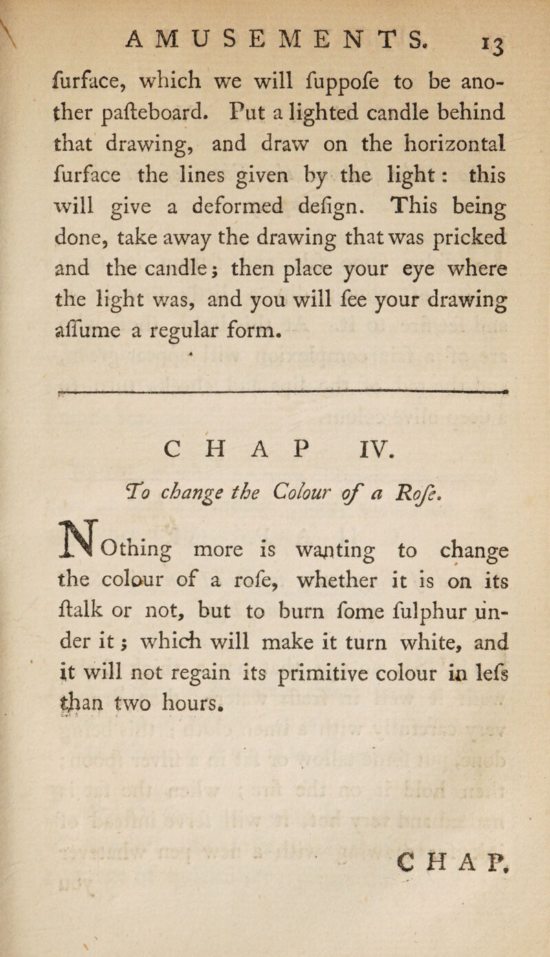 \ furface, which we will fuppofe to be ano¬ ther palteboard. Put a lighted candle behind that drawing, and draw on the horizontal furface the lines given by the light: this will give a deformed defign. This being done, take away the drawing that was pricked and the candle; then place your eye where the light was, and you will fee your drawing affume a regular form. CHAP IV. To change the Colour of a Rofe. ISf Othing more is wanting to change the colour of a rofe, whether it is on its ftalk or not, but to burn fome fulphur un¬ der it 5 which will make it turn white, and it will not regain its primitive colour in lefs than two hours.