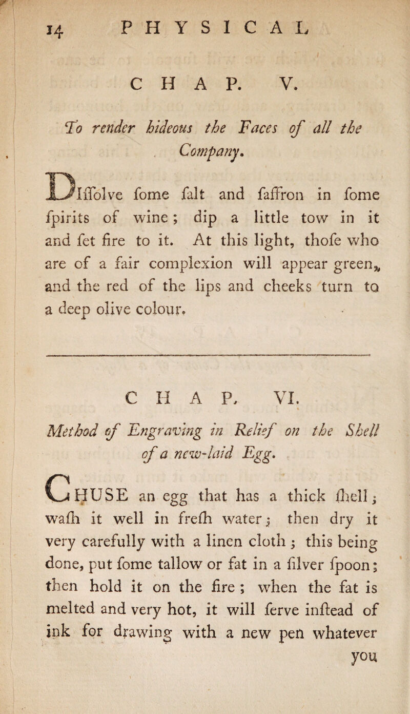 CHAP. V. To render hideous the Faces of all the Company, l^IiTolve fome fait and faffron in fome fpirits of wine; dip a little tow in it and fet fire to it. At this light, thofe who are of a fair complexion will appear green,, and the red of the lips and cheeks turn to a deep olive colour. C II A P. VI. Method of Engraving in Relief on the Shell of a ncw'laid Egg. CIhUSE an egg that has a thick IhelL wafh it well in frefh water j then dry it very carefully with a linen cloth ; this being done, put fome tallow or fat in a filver fpoon; then hold it on the fire ; when the fat is melted and very hot, it will ferve inftead of ink for drawing with a new pen whatever