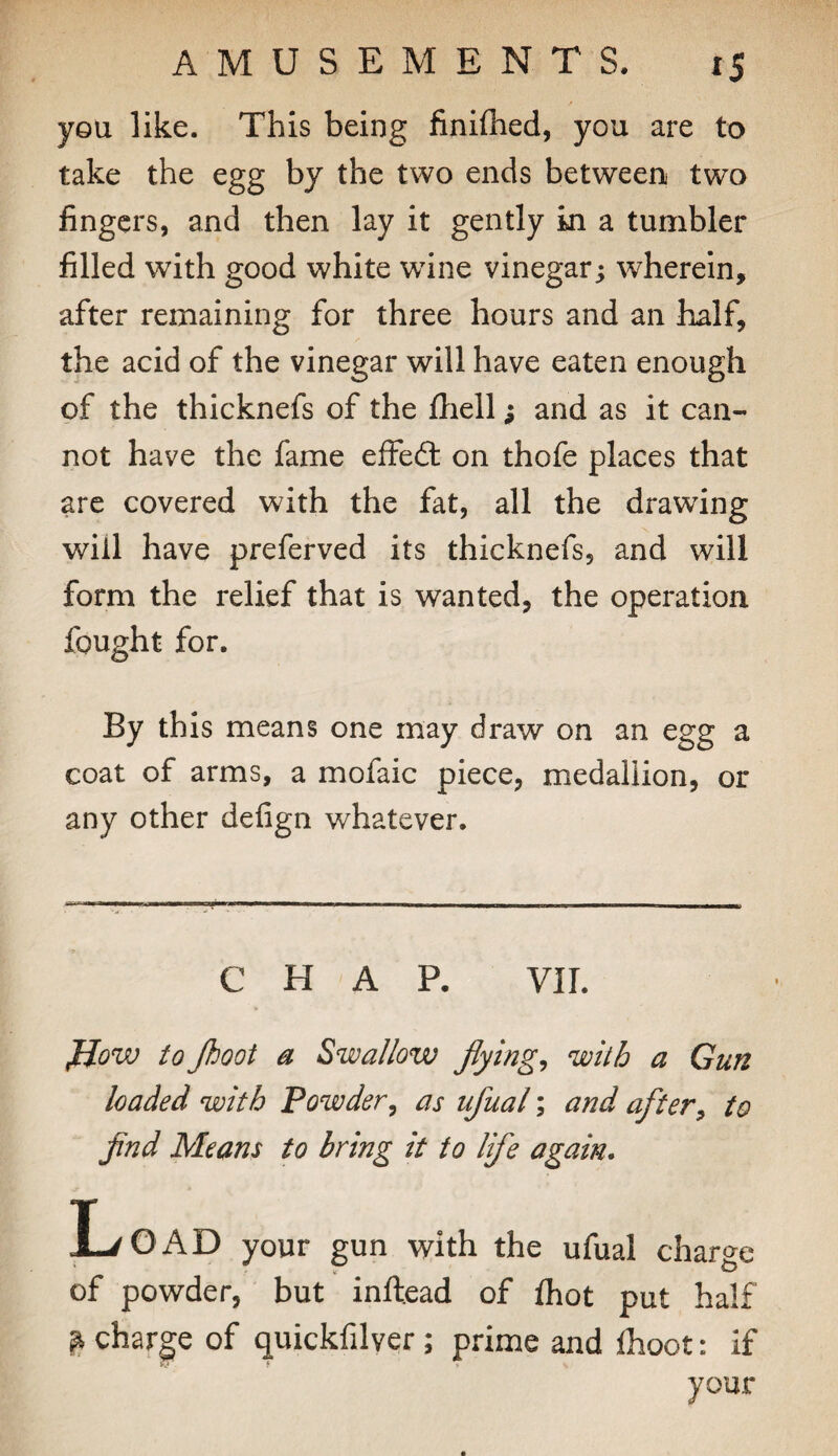 you like. This being finiflied, you are to take the egg by the two ends between two fingers, and then lay it gently ki a tumbler filled with good white wdne vinegar; wherein, after remaining for three hours and an half, the acid of the vinegar will have eaten enough of the thicknefs of the fhell; and as it can¬ not have the fame effedl on thofe places that are covered with the fat, all the drawing will have preferved its thicknefs, and will form the relief that is wanted, the operation fought for. By this means one may draw on an egg a coat of arms, a mofaic piece, medallion, or any other defign whatever. CHAP. vir. flow to Jhoot a Swallow flyings with a Gun loaded with Powder^ as ufual; and after^ to find Means to bring it to life again. L/O x\D your gun with the ufual charge of powder, but inftead of fhot put half ^ charge of quickfilver; prime and Ihoot: if your
