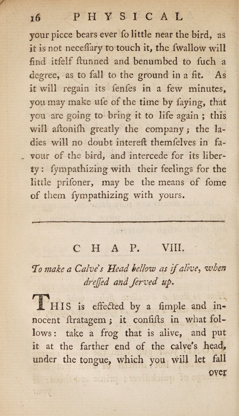 your piece bears ever fo little near the bird, as it is not necefiary to touch it, the fwallow will find itfelf ftunned and benumbed to fuch a degree, as to fall to the ground in a fit. As it will regain its fenfes in a few minutes, you may make ufe of the time by faying, that you are going to bring it to life again ; this will aftonifh greatly the company; the la¬ dies will no doubt intereft themfelves in fa¬ vour of the bird, and intercede for its liber¬ ty : fympathizing with their feelings for the little prifoner, may be the means of fome s of them fympathizing with yours. CHAP. VIII. T1 make a Calve s Head hellow as if alive ^ when drejfed and ferved up* T' HIS is eifedled by a fimple and in¬ nocent ftratagem; it confifts in what fol¬ lows : take a frog that is alive, and put it at the farther end of the calve’s head, under the tongue, which you will let fall oyer