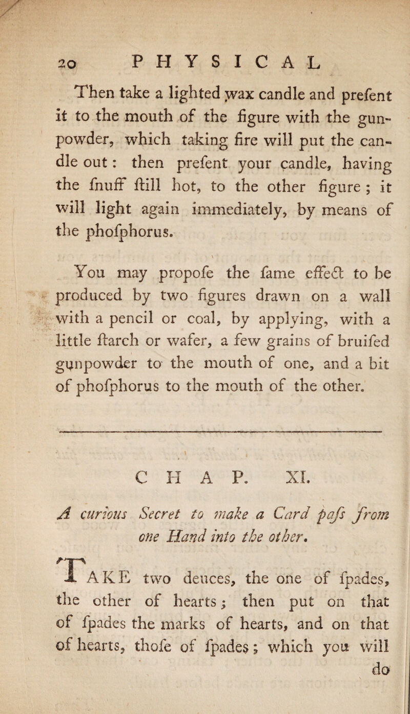 Then take a lighted wax candle and prefent it to the mouth of the figure with the gun¬ powder, which taking fire will put the can¬ dle out: then prefent your candle, having the fnufF Hill hot, to the other figure ; it will light again immediately, by means of the phofphorus. You may propofe the fame effefl: to be “ V produced by two figures drawn on a wall j||^with a pencil or coal, by applying, with a little ftarch or wafer, a few grains of bruifed g4npow(ier to the mouth of one, and a bit of phofphorus to the mouth of the other. CHAP, XL A curious Secret to make a Card pafs from one Hand into the other. A AKE two deuces, the one of fpades, the other of hearts; then put on that of fpades the marks of hearts, and on that of hearts, thofe of fpades; which you will do \