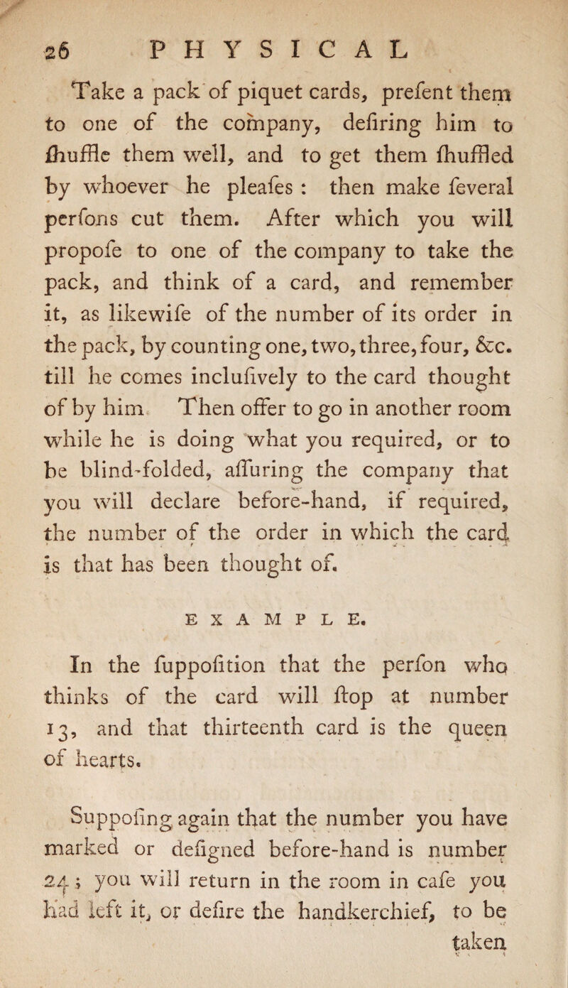 Take a pack'of piquet cards, prefent them to one of the company, deliring him to fliufflc them well, and to get them fhuffled by whoever he pleafes : then make feveral pcrfons cut them. After which you will propofe to one of the company to take the pack, and think of a card, and remember it, as likewife of the number of its order in the pack, by counting one, two, three, four, &c. till he comes inclufively to the card thought of by him. Then offer to go in another room wdiile he is doing what you required, or to be blind-folded, affuring the company that you will declare before-hand, if required, the number of the order in which the card is that has been thought of, EXAMPLE. In the fuppofition that the perfon who thinks of the card will flop at number 13, and that thirteenth card is the queen of hearts. Suppofing again that the number you have marked or defigned before-hand is number 2/^; you will return in the room in cafe you had kft it, or defire the handkerchief, to be taken