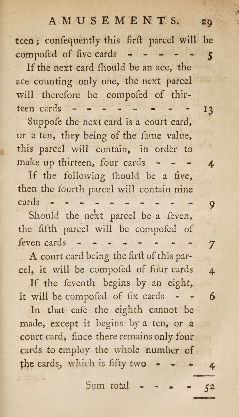 teen; confequently this firft parcel will be compofed of five cards ----- ^ If the next card fhould be an ace, the ace counting only one, the next parcel ^ will therefore be compofed of thir¬ teen cards - -- -- - - - Suppofe the next card is a court card, or a ten, they being of the fame value, this parcel will contain, in order to make up thirteen, four cards - - - 4 If the following fhould be a five, then the fourth parcel will contain nine cards - -- -- -- -- - ^ V I Should the next parcel be a feven, the fifth parcel will be compofed of feven cards - -- -- -- - j A court card being the firft of this par¬ cel, it will be compofed of four cards 4 If the feventh begins by an eight, it will be compofed of fix cards - - 6 In that cafe the eighth cannot be made, except it begins by a ten, or a court card, fince there remains only four cards to employ the whole number of the cards, v/hich is fifty two - - - 4 Sum total 52