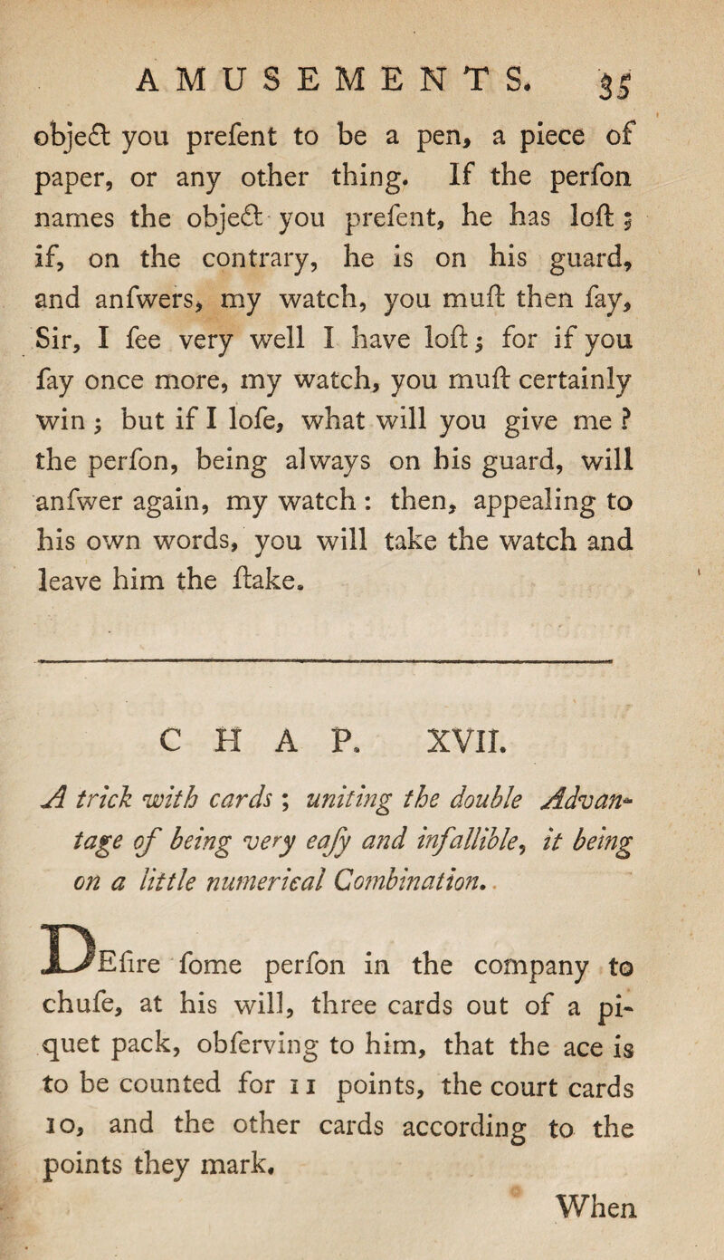 obje£l you prefent to be a pen, a piece of paper, or any other thing. If the perfon names the objeft-you prefent, he has loft 5 if, on the contrary, he is on his guard, and anfwers, my watch, you muft then fay. Sir, I fee very well I have loft; for if you fay once more, my watch, you muft certainly win ; but if I lofe, what will you give me ? the perfon, being always on his guard, will anfwer again, my watch : then, appealing to his own words, you will take the watch and leave him the flake. CHAP. XVII. A trick with cards ; uniting the double Advan^ tage of being very eafy and infallible^ it being on a little numerical Co?nbination,. DEfire fome perfon in the company to chufe, at his will, three cards out of a pi- quet pack, obferving to him, that the ace is to be counted for ii points, the court cards 10, and the other cards according to the points they mark. When