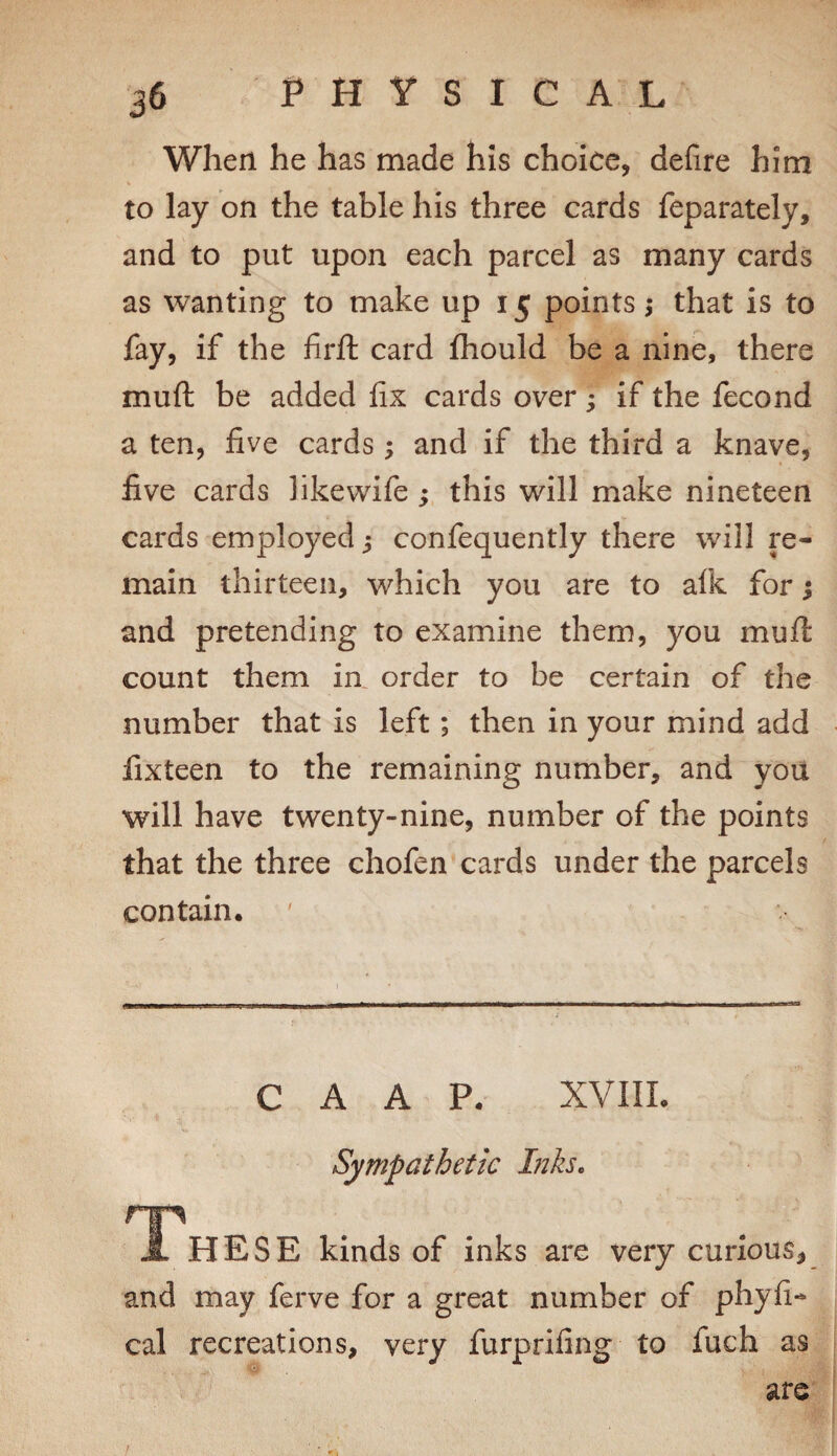 When he has made his choice, defire him to lay on the table his three cards feparately, and to put upon each parcel as many cards as wanting to make up 15 points,* that is to fay, if the firft card fliould be a nine, there muft be added fix cards over 3 if the fecond a ten, five cards ; and if the third a knave, five cards hkewife; this will make nineteen cards employed ^ confequently there will re¬ main thirteen, which you are to alk for j and pretending to examine them, you mufi: count them in order to be certain of the number that is left; then in your mind add fixteen to the remaining number, and you will have twenty-nine, number of the points that the three chofen cards under the parcels contain. C A A P. XVIIL Sympathetic Inks. J. HESE kinds of inks are very curious, and may ferve for a great number of phyfi- cal recreations, very furprifing to fuch as are