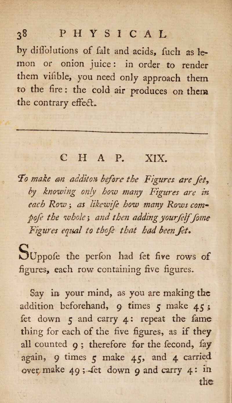 by diflbJutions of fait and acids, fuch as le- inon or onion juice: in order to render them vifible, you need only approach them to the fire: the cold air produces on thena the contrary efFedl. C H A P. XIX. 7o make bu addkou btfore the Figures are Jef^ by knowing only how many Figures are iu each Row; as likewife how many Rows com^ pofe the wholes and the?! addingyourjelffame Figures equal to thoje that had been Jet^ Suppofe the perfon had fet five rows of figures, each row containing five figures. \ Say in your mind, as you are making the addition beforehand, 9 times 5 make 45 ; fet down 5 and carry 4: repeat the fame thing for each of the five figures, as if they all counted 9 ; therefore for the fecond, fay again, 9 times 5 make 45, and 4 carried ove^make 49 ; 4et down 9 and carry 4: in the