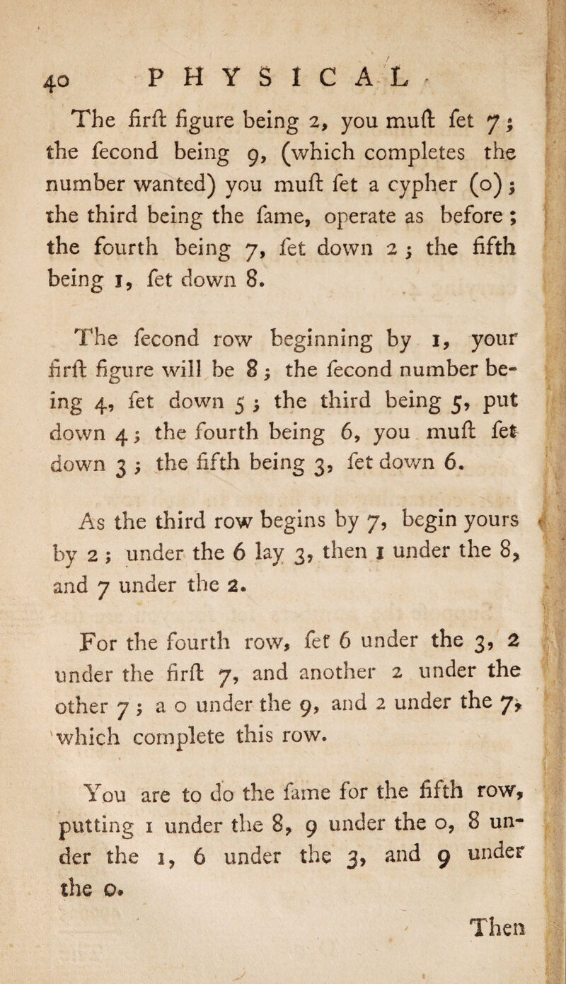 The firft figure being 2, you muft fet 7 • the fecond being 9, (which completes the number wanted) you muft fet a cypher (o); the third being the fame, operate as before; the fourth being 7, fet down 2 5 the fifth being i, fet down 8, The fecond row beginning by i, your firft figure will be 8; the fecond number be¬ ing 4, fet down 5 ^ the third being 5, put down 4; the fourth being 6, you muft fet down 3 ) the fifth being 3, fet down 6. As the third row begins by 7, begin yours by 2 ; under the 6 lay 3, then i under the 8, and 7 under the 2. For the fourth row, fet 6 under the 3, 2 under the firft 7, and another 2 under the other 7 ; a o under the 9, and 2 under the 7^ 'which complete this row. You are to do the fame for the fifth row, putting I under the 8, 9 under the o, 8 un¬ der the 1, 6 under the 3, and 9 under the o* Then I