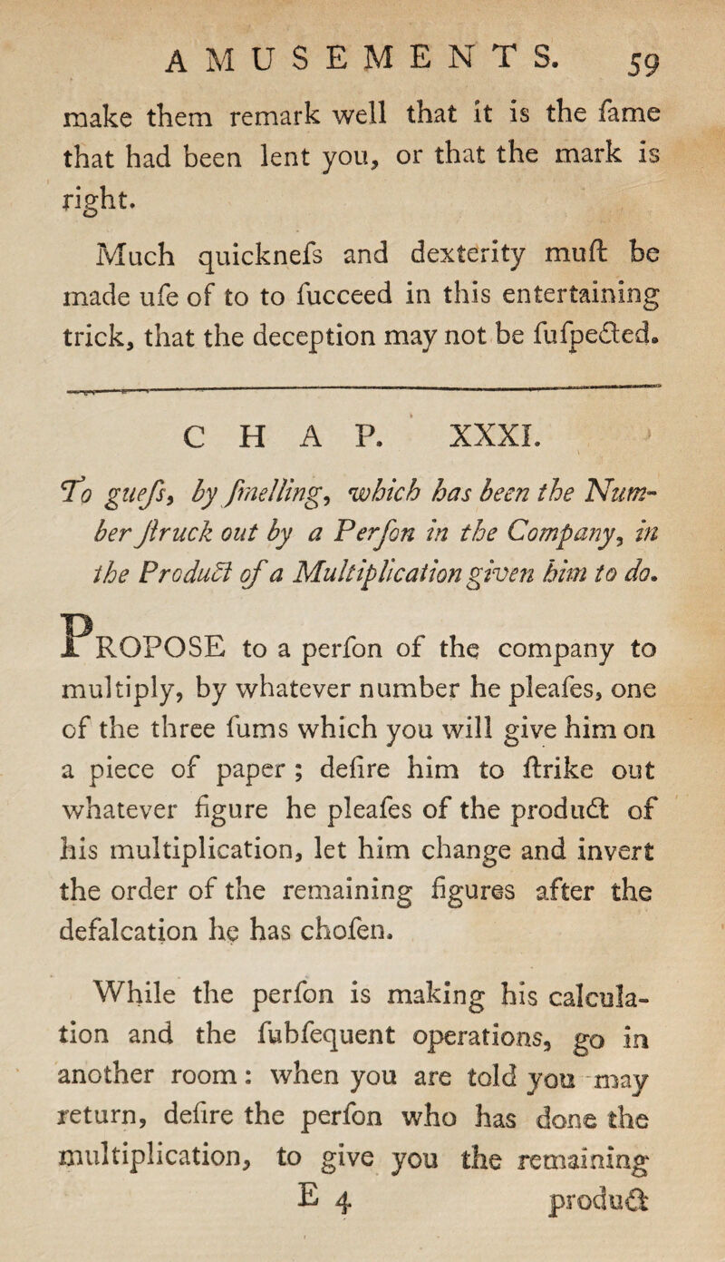 make them remark well that it is the fame that had been lent you, or that the mark is right. Much quicknefs and dexterity muft be made ufe of to to fucceed in this entertaining trick, that the deception may not be fufpeaed. CHAP. XXXL TJ? giiefs^ by fine I ling ^ which has been the Num¬ ber Jiruck out by a Perfon in the Company^ in the Produ^ of a Multiplication given him to do. to a perfon of the company to multiply, by whatever number he pleafes, one of the three fums which you will give him on a piece of paper ; defire him to ftrike out whatever figure he pleafes of the produdl of his multiplication, let him change and invert the order of the remaining figures after the defalcation he has chofen. While the perfon is making his calcula¬ tion and the fubfequent operations, go in another room: when you are told you may return, defire the perfon who has done the multiplication, to give you the remaining