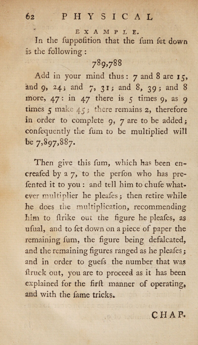 EXAMPLE. In the fuppofition that the fum fet dcwn is the following: 789,788 Add in your mind thus: 7 and 8 arc 15, and 9, 24‘ and 7^ 311 and 8, 39; and 8 more, 47: in 47 there is 5 times 9, as 9 times 5 make 45 ^ there remains 2, therefore in order to complete 9, 7 are to be added; confequently the fum to be multiplied will be 7,897,887. Then give this fum, which has been en- creafed by a 7, to the perfon who has pre- fented it to you : and tell him to chufe what^^ ever multiplier he pleafes; then retire while he does the multiplication, recommending him to flrlke out the figure he pleafes, as ufual, and to fet down on apiece of paper the remaining fum, the figure being defalcated, and the remaining figures ranged as he pleafes 1 and in order to guefs the number that was ftruck out, you are to proceed as it has been explained for the firft manner of operating^, and with the fame tricks* CHAP.