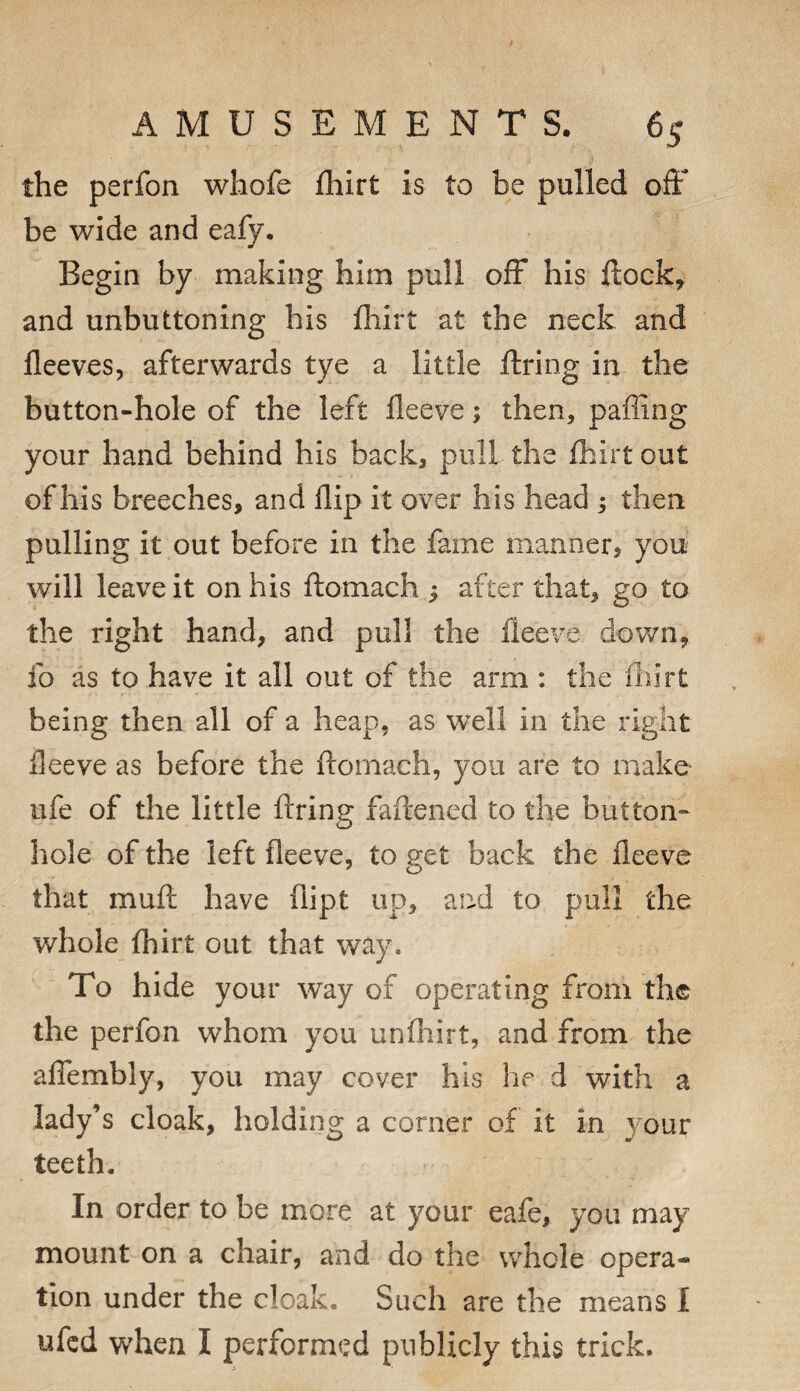 the perfon whofe fhirt is to be pulled off be wide and eafy. Begin by making him pull off his flock, and unbuttoning his fliirt at the neck and fleeves, afterwards tye a little ftring in the button-hole of the left fleeve; then, paffing your hand behind his back, pull the fhirt out of his breeches, and flip it over his head ; then pulling it out before in the fame manner, you will leave it on his ftomach ; after that, go to the right hand, and pull the fleeve dov/n, fo as to have it all out of the arm : the ihirt being then all of a heap, as well in the right fleeve as before the flomach, you are to make life of the little ftring faftened to the button¬ hole of the left fleeve, to get back the fleeve that muft have flipt up, and to pull the whole fhirt out that way. To hide your way of operating from the the perfon whom you unfhirt, and from the aflfembly, you may cover his he d with a lady^s cloak, holding a corner of it in your teeth. In order to be more at your eafe, you may mount on a chair, and do the whole opera¬ tion under the cloak. Such are the means 1 ufcd when I performed publicly this trick.