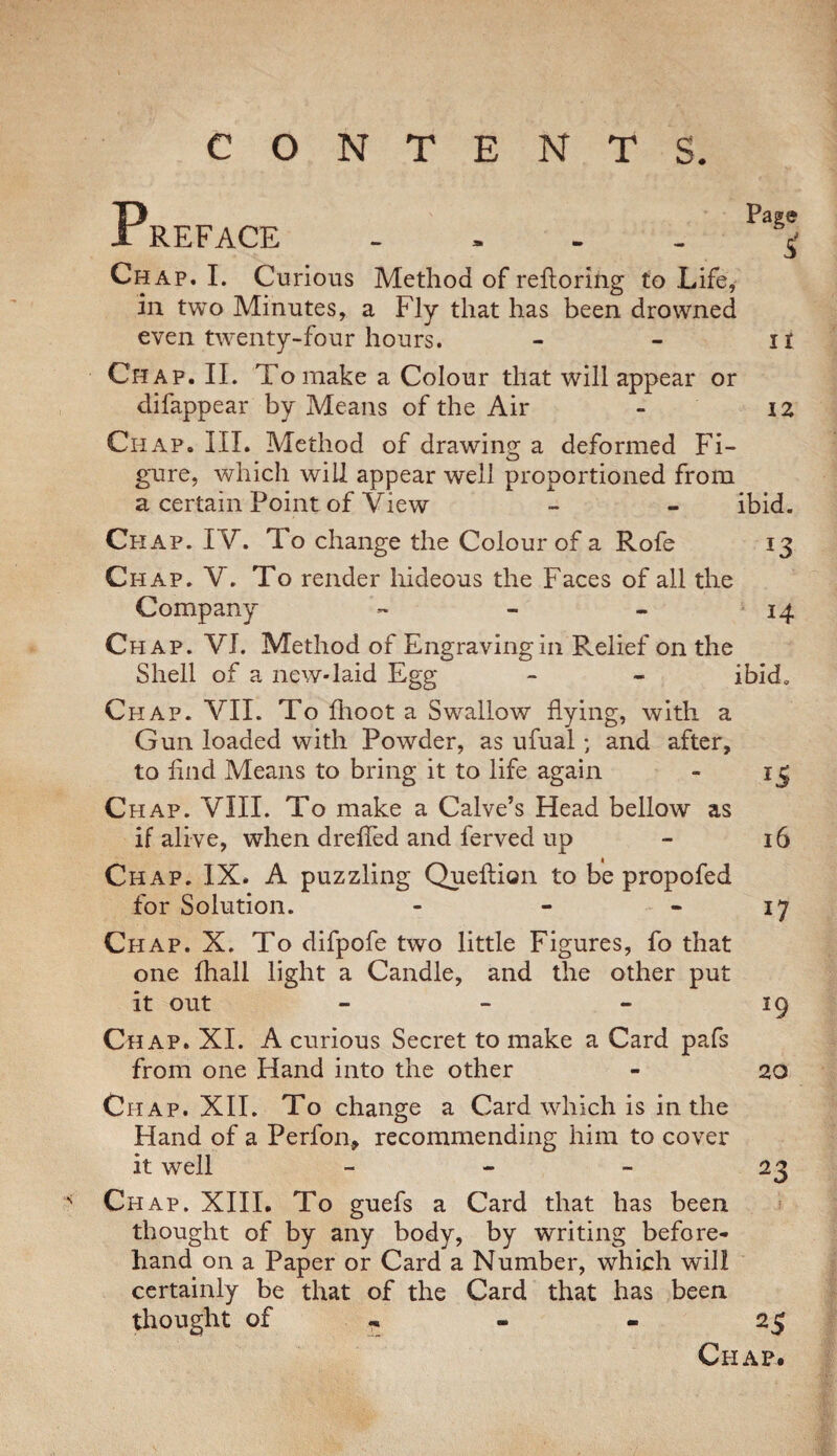 CONTENTS. s Preface .... Chap. I. Curious Method of refloriiig to Life, in two Minutes, a Fly that has been drowned even twenty-four hours. Chap. II. To make a Colour that will appear or difappear by Means of the Air - iz Chap. III. Method of drawing a deformed Fi¬ gure, which will appear well proportioned from a certain Point of View - - ibid. Chap. IV. To change the Colour of a Rofe 13 Chap. V, To render liideous the Faces of all the Company - - - 14 Chap. VI. Method of Engravingiii Relief on the Shell of a new-laid Egg - - ibid. Chap. VII. To fhoot a Swallow flying, with a Gun loaded with Powder, as ufual; and after, to And Means to bring it to life again - 13 Chap. VIII. To make a Calve’s Head bellow as if alive, when drelled and ferved up - 16 Chap. IX. A puzzling Queftion to be propofed for Solution. - - - 17 Chap. X. To difpofe two little Figures, fo that one fhall light a Candle, and the other put it out - - - 19 Chap. XI. A curious Secret to make a Card pafs from one Hand into the other - 20 Chap. XII. To change a Card which is in the Hand of a Perfon, recommending him to cover it well - - _ 23 Ch ap. XIII. To guefs a Card that has been thought of by any body, by writing before¬ hand on a Paper or Card a Number, which will certainly be that of the Card that has been thought of .. - - 25