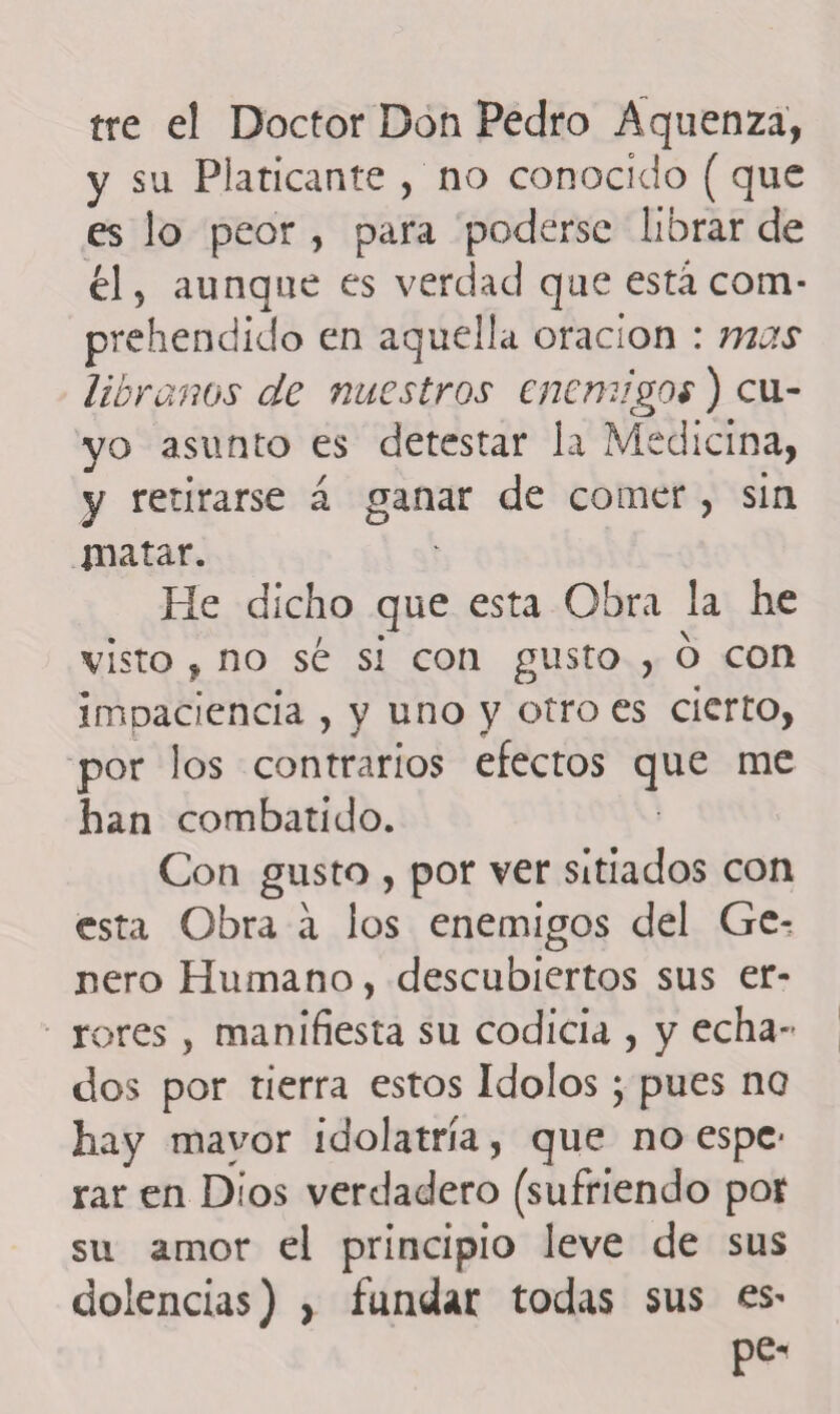 tre el Doctor Don Pedro Áquenzá, y su Platicante , no conocido (que es lo peor , para poderse librar de él 5 aunque es verdad que está com- prehendido en aquella oración : mas líbranos de nuestros enemigos) cu¬ yo asunto es detestar la Medicina, y retirarse á ganar de comer, sin inatar. He dicho que esta Obra la he visto , no sé si con gusto , 6 con impaciencia , y uno y otro es cierto, por los contrarios efectos que me han combatido. Con gusto , por ver sitiados con esta Obra á los enemigos del Ge^ ñero Humano, descubiertos sus er¬ rores , manifiesta su codicia , y echa¬ dos por tierra estos Idolos; pues no hay mavor idolatría, que no espe* rar en Dios verdadero (sufriendo por su amor el principio leve de sus dolencias) , fundar todas sus es* pe-