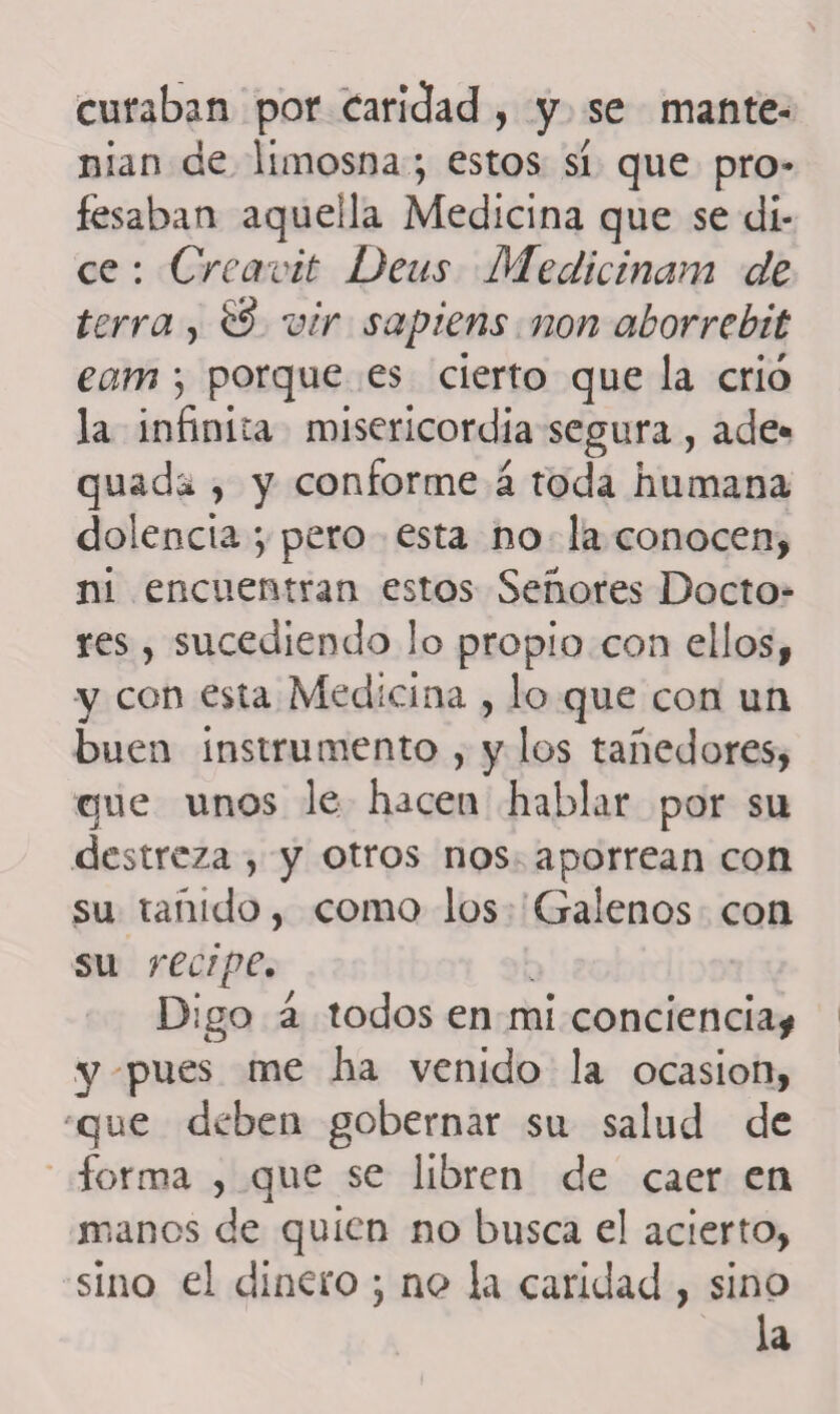 curaban por Caridad, y se mante¬ nían de limosna ; estos sí que pro¬ fesaban aquella Medicina que se di¬ ce : Creavit Deus Medicinam de térra, 0 vir sapiens non akorrebit eam \ porque es cierto que la crió la infinita misericordia segura , ade* quada , y conforme á toda humana dolencia ; pero esta no la conocen, ni encuentran estos Señores Docto¬ res , sucediendo !o propio con ellos, y con esta Medicina , lo que con un buen instrumento , y los tañedores, que unos le hacen hablar por su destreza , y otros nos aporrean con su tañido, como los Galenos con su recipe. Digo á todos en mi conciencia* y pues me ha venido la ocasión, que deben gobernar su salud de forma , que se libren de caer en manos de quien no busca el acierto, sino el dinero ; nc> la caridad , sino la