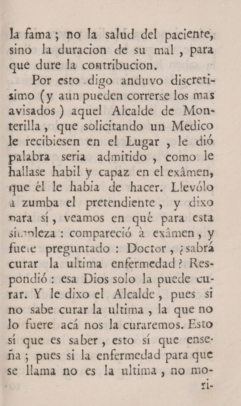 la fama ; no la salud del paciente, sino la duración de su mal , para que dure la contribución. Por esto digo anduvo discretí¬ simo (y aun pueden correrse los mas avisados) aquel Alcalde de Mon- terilla, que solicitando un Medico le recibiesen en el Lugar , le dio palabra seria admitido , como le hallase hábil y capaz en el examen, que él le había de hacer. Llevólo a zumba el pretendiente , y dixo oara sí, veamos en qué para esta simnleza : compareció á examen , y fueie preguntado : Doctor, ¿sabrá curar la ultima enfermedad ? Res¬ pondió : esa Dios solo la puede cu¬ rar. Y le dixo el Alcalde , pues si no sabe curar la ultima , la que no lo fuere acá nos la curaremos. Esto sí que es saber , esto sí que ensc* ha ; pues si la enfermedad para que se llama no es la ultima , no rao*