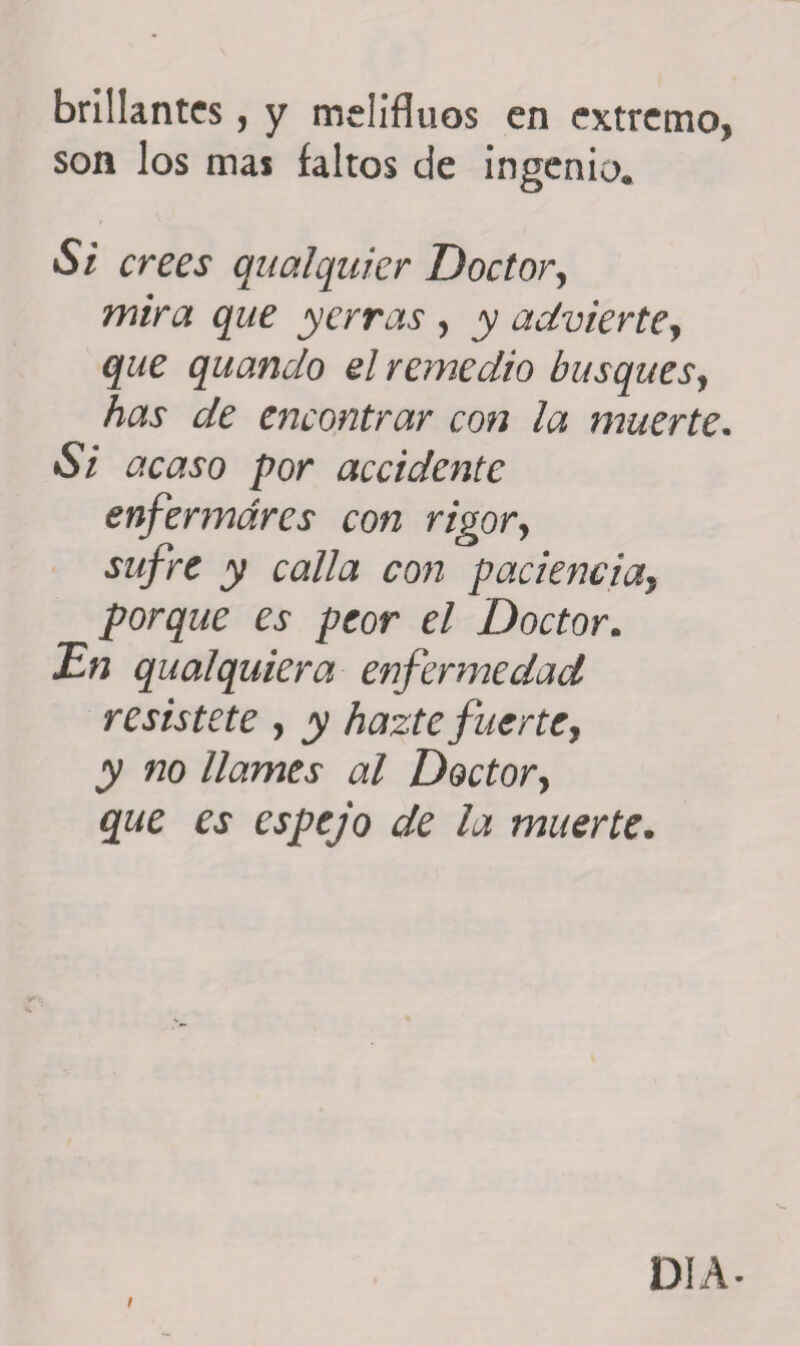 brillantes, y melifluos en extremo, son los mas íaitos de ingenio. Si crees qualquier Doctor, mira que yerras , y advierte, que quando el remedio busques, has de encontrar con la muerte• Si por accidente enfermares con rigor, jy calla con paciencia, porque es peor el Doctor. jEVz qualquier a enfermedad resístete , jy hazte fue ríe y y no llames al Doctory ¿pe ej1 espejo de la muerte. DIA-