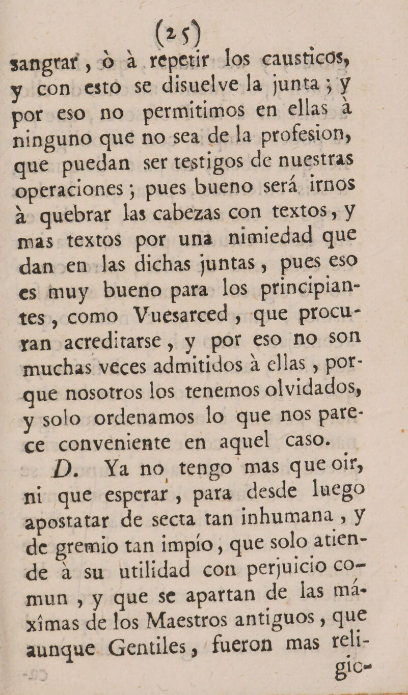 sangrar , 6 a repetir los cáusticos, y con esto se disuelve la junta •, y por eso no permitimos en ellas a ninguno que no sea de la profesión, que puedan ser testigos de nuestras operaciones; pues bueno será irnos a quebrar las cabezas con textos, y mas textos por una nimiedad que dan en las dichas juntas, pues eso es muy bueno para los principian¬ tes , como Vuesarced , que procu¬ ran acreditarse, y por eso no son muchas veces admitidos a ellas, por¬ que nosotros los tenemos olvidados, y solo ordenamos lo que nos pare¬ ce conveniente en aquel caso. D. Ya no tengo mas que oir, ni que esperar , para desde luego apostatar de secta tan inhumana , y de gremio tan impío, que solo atien¬ de á su utilidad con perjuicio co¬ mún , y que se apartan de las mᬠximas de los Maestros antiguos, que aunque Gentiles, fueron mas reli¬ ga-