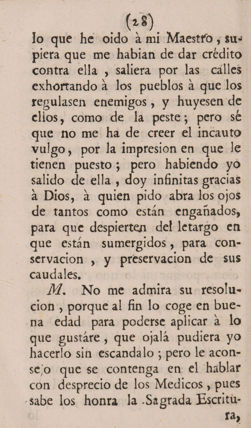 lo que he oido a mi Maestfo, su-3 piera que me habían de dar crédito contra ella , saliera por las calles exhortando a los pueblos á que los regulasen enemigos, y huyesen de ellos, como de la peste; pero sé que no me ha de creer el incauto vulgo, por la impresión en que le tienen puesto ; pero habiendo yo salido de ella , doy infinitas gracias a Dios, a quien pido abra los ojos de tantos como están engañados, para que despierten del letargo en que están sumergidos, para con¬ servación , y preservación de sus caudales. M. No me admira su resolu¬ ción , porque al fin lo coge en bue¬ na edad para poderse aplicar a lo que gustare , que ojalá pudiera yo hacerlo sin escándalo ; pero le acon¬ sejo que se contenga en el hablar con desprecio de los Médicos , pues sábelos honra la-Sagrada Escritu¬ ra,