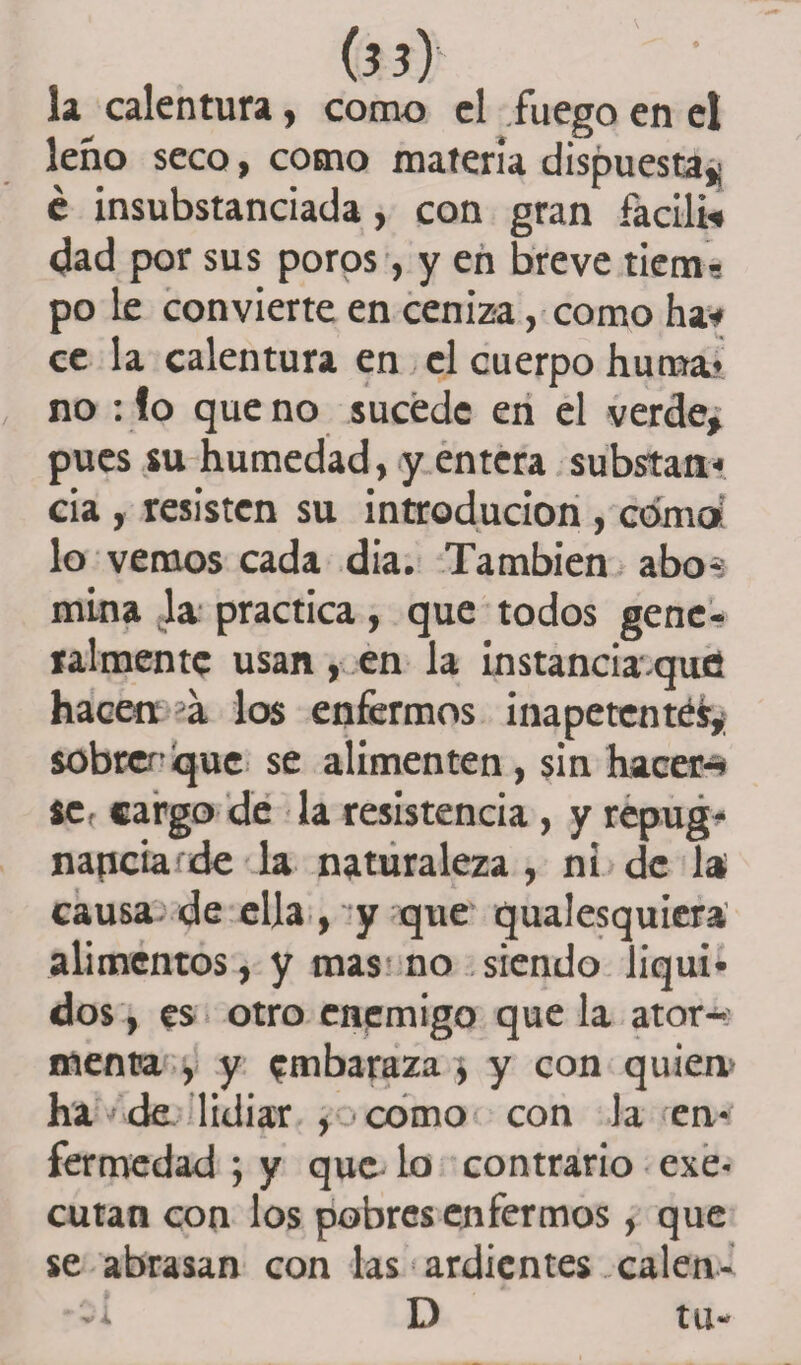 la calentura, como el fuego en el leño seco, como materia dispuesta* é insubstanciada, con gran facili* dad por sus poros, y en breve tiem-, po le convierte en ceniza, como ha* ce la calentura en el cuerpo huma* no : !o que no sucede en el verde¿ pues su humedad, y entera substan* cia , resisten su introducion , cómo: lo vemos cada dia. También abo-: mina la practica, que todos gene¬ ralmente usan , en la instancia que hacen, a los enfermos inapetentes, sobren que se alimenten , sin hacer-* se, cargo de la resistencia , y repug¬ nancia de la naturaleza , ni de la; causa de ella, y que qualesquiera alimentos, y mas no siendo líqui¬ dos , es otro enemigo que la ator¬ menta , y embaraza , y con quien ha de lidiar , como con la en¬ fermedad ; y que lo contrario exe- cutan con los pobres enfermos, que se abrasan con las ardientes calen- D tu-